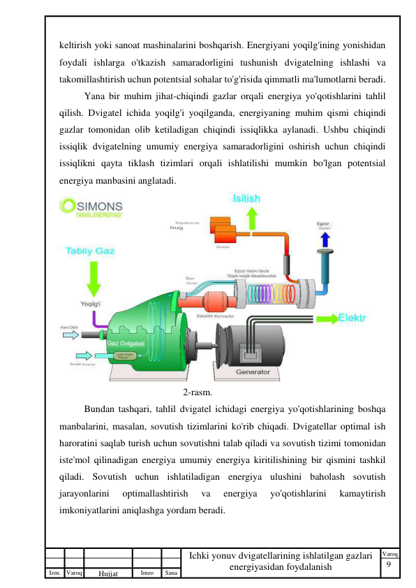 9 
 
Izm. Varoq 
 
Hujjat 
 № 
Imzo 
 
Sana 
 
Varoq 
 
   
Ichki yonuv dvigatellarining ishlatilgan gazlari 
energiyasidan foydalanish 
 
keltirish yoki sanoat mashinalarini boshqarish. Energiyani yoqilg'ining yonishidan 
foydali ishlarga o'tkazish samaradorligini tushunish dvigatelning ishlashi va 
takomillashtirish uchun potentsial sohalar to'g'risida qimmatli ma'lumotlarni beradi. 
Yana bir muhim jihat-chiqindi gazlar orqali energiya yo'qotishlarini tahlil 
qilish. Dvigatel ichida yoqilg'i yoqilganda, energiyaning muhim qismi chiqindi 
gazlar tomonidan olib ketiladigan chiqindi issiqlikka aylanadi. Ushbu chiqindi 
issiqlik dvigatelning umumiy energiya samaradorligini oshirish uchun chiqindi 
issiqlikni qayta tiklash tizimlari orqali ishlatilishi mumkin bo'lgan potentsial 
energiya manbasini anglatadi. 
 
2-rasm. 
Bundan tashqari, tahlil dvigatel ichidagi energiya yo'qotishlarining boshqa 
manbalarini, masalan, sovutish tizimlarini ko'rib chiqadi. Dvigatellar optimal ish 
haroratini saqlab turish uchun sovutishni talab qiladi va sovutish tizimi tomonidan 
iste'mol qilinadigan energiya umumiy energiya kiritilishining bir qismini tashkil 
qiladi. Sovutish uchun ishlatiladigan energiya ulushini baholash sovutish 
jarayonlarini 
optimallashtirish 
va 
energiya 
yo'qotishlarini 
kamaytirish 
imkoniyatlarini aniqlashga yordam beradi. 
 
