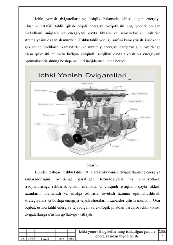 10 
 
Izm. Varoq 
 
Hujjat 
 № 
Imzo 
 
Sana 
 
Varoq 
 
   
Ichki yonuv dvigatellarining ishlatilgan gazlari 
energiyasidan foydalanish 
 
Ichki yonish dvigatellarining issiqlik balansida ishlatiladigan energiya 
ulushini batafsil tahlil qilish orqali energiya yo'qotilishi eng yuqori bo'lgan 
hududlarni aniqlash va energiyani qayta tiklash va samaradorlikni oshirish 
strategiyasini o'rganish mumkin. Ushbu tahlil yoqilg'i sarfini kamaytirish, issiqxona 
gazlari chiqindilarini kamaytirish va umumiy energiya barqarorligini oshirishga 
hissa qo'shishi mumkin bo'lgan chiqindi issiqlikni qayta tiklash va energiyani 
optimallashtirishning boshqa usullari haqida tushuncha beradi. 
 
 
 
 
 
 
 
3-rasm. 
Bundan tashqari, ushbu tahlil natijalari ichki yonish dvigatellarining energiya 
samaradorligini 
oshirishga 
qaratilgan 
texnologiyalar 
va 
amaliyotlarni 
rivojlantirishga rahbarlik qilishi mumkin. U chiqindi issiqlikni qayta tiklash 
tizimlarini loyihalash va amalga oshirish, sovutish tizimini optimallashtirish 
strategiyalari va boshqa energiya tejash choralarini xabardor qilishi mumkin. Oxir 
oqibat, ushbu tahlil energiya tejaydigan va ekologik jihatdan barqaror ichki yonish 
dvigatellariga o'tishni qo'llab-quvvatlaydi. 
