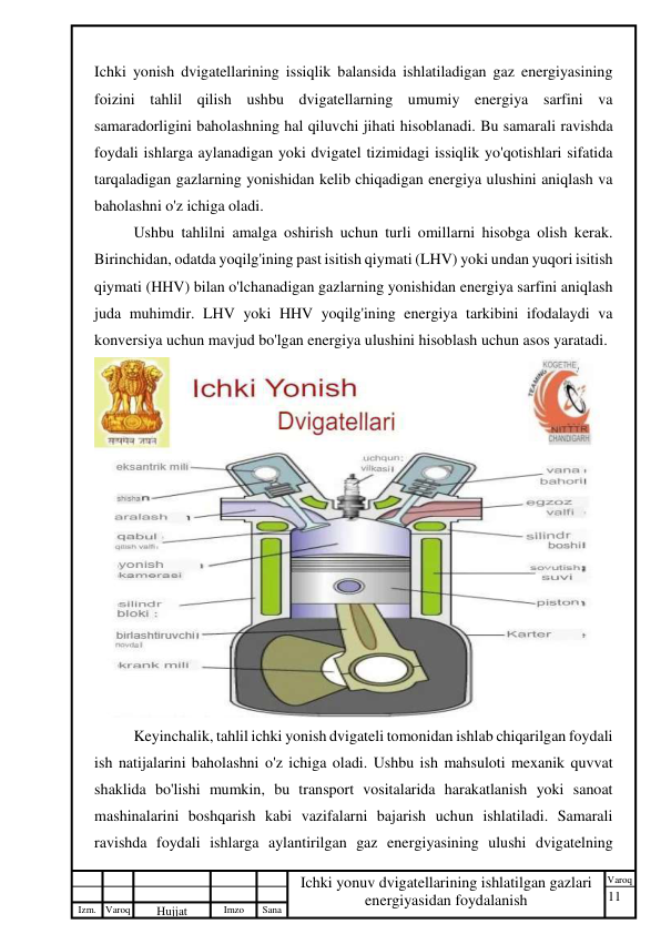 11 
 
Izm. Varoq 
 
Hujjat 
 № 
Imzo 
 
Sana 
 
Varoq 
 
   
Ichki yonuv dvigatellarining ishlatilgan gazlari 
energiyasidan foydalanish 
 
Ichki yonish dvigatellarining issiqlik balansida ishlatiladigan gaz energiyasining 
foizini tahlil qilish ushbu dvigatellarning umumiy energiya sarfini va 
samaradorligini baholashning hal qiluvchi jihati hisoblanadi. Bu samarali ravishda 
foydali ishlarga aylanadigan yoki dvigatel tizimidagi issiqlik yo'qotishlari sifatida 
tarqaladigan gazlarning yonishidan kelib chiqadigan energiya ulushini aniqlash va 
baholashni o'z ichiga oladi. 
Ushbu tahlilni amalga oshirish uchun turli omillarni hisobga olish kerak. 
Birinchidan, odatda yoqilg'ining past isitish qiymati (LHV) yoki undan yuqori isitish 
qiymati (HHV) bilan o'lchanadigan gazlarning yonishidan energiya sarfini aniqlash 
juda muhimdir. LHV yoki HHV yoqilg'ining energiya tarkibini ifodalaydi va 
konversiya uchun mavjud bo'lgan energiya ulushini hisoblash uchun asos yaratadi. 
 
Keyinchalik, tahlil ichki yonish dvigateli tomonidan ishlab chiqarilgan foydali 
ish natijalarini baholashni o'z ichiga oladi. Ushbu ish mahsuloti mexanik quvvat 
shaklida bo'lishi mumkin, bu transport vositalarida harakatlanish yoki sanoat 
mashinalarini boshqarish kabi vazifalarni bajarish uchun ishlatiladi. Samarali 
ravishda foydali ishlarga aylantirilgan gaz energiyasining ulushi dvigatelning 
