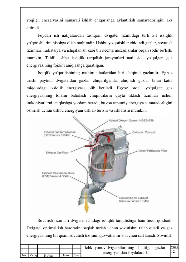 12 
 
Izm. Varoq 
 
Hujjat 
 № 
Imzo 
 
Sana 
 
Varoq 
 
   
Ichki yonuv dvigatellarining ishlatilgan gazlari 
energiyasidan foydalanish 
 
yoqilg'i energiyasini samarali ishlab chiqarishga aylantirish samaradorligini aks 
ettiradi. 
Foydali ish natijalaridan tashqari, dvigatel tizimidagi turli xil issiqlik 
yo'qotishlarini hisobga olish muhimdir. Ushbu yo'qotishlar chiqindi gazlar, sovutish 
tizimlari, radiatsiya va ishqalanish kabi bir nechta mexanizmlar orqali sodir bo'lishi 
mumkin. Tahlil ushbu issiqlik tarqalish jarayonlari natijasida yo'qolgan gaz 
energiyasining foizini aniqlashga qaratilgan. 
Issiqlik yo'qotilishining muhim jihatlaridan biri chiqindi gazlardir. Egzoz 
urishi paytida dvigateldan gazlar chiqarilganda, chiqindi gazlar bilan katta 
miqdordagi issiqlik energiyasi olib ketiladi. Egzoz orqali yo'qolgan gaz 
energiyasining foizini baholash chiqindilarni qayta tiklash tizimlari uchun 
imkoniyatlarni aniqlashga yordam beradi, bu esa umumiy energiya samaradorligini 
oshirish uchun ushbu energiyani ushlab turishi va ishlatishi mumkin. 
 
Sovutish tizimlari dvigatel ichidagi issiqlik tarqalishiga ham hissa qo'shadi. 
Dvigatel optimal ish haroratini saqlab turish uchun sovutishni talab qiladi va gaz 
energiyasining bir qismi sovutish tizimini quvvatlantirish uchun sarflanadi. Sovutish 
