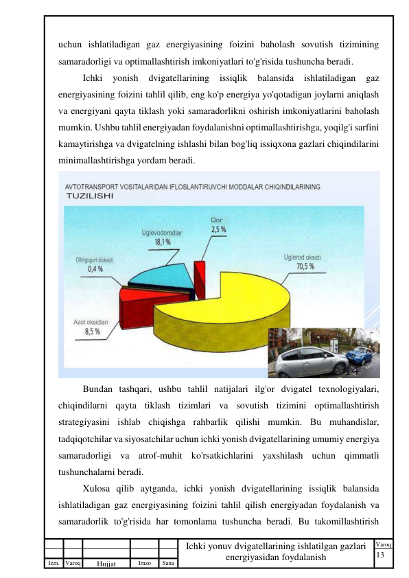 13 
 
Izm. Varoq 
 
Hujjat 
 № 
Imzo 
 
Sana 
 
Varoq 
 
   
Ichki yonuv dvigatellarining ishlatilgan gazlari 
energiyasidan foydalanish 
 
uchun ishlatiladigan gaz energiyasining foizini baholash sovutish tizimining 
samaradorligi va optimallashtirish imkoniyatlari to'g'risida tushuncha beradi. 
Ichki 
yonish 
dvigatellarining 
issiqlik 
balansida 
ishlatiladigan 
gaz 
energiyasining foizini tahlil qilib, eng ko'p energiya yo'qotadigan joylarni aniqlash 
va energiyani qayta tiklash yoki samaradorlikni oshirish imkoniyatlarini baholash 
mumkin. Ushbu tahlil energiyadan foydalanishni optimallashtirishga, yoqilg'i sarfini 
kamaytirishga va dvigatelning ishlashi bilan bog'liq issiqxona gazlari chiqindilarini 
minimallashtirishga yordam beradi. 
 
Bundan tashqari, ushbu tahlil natijalari ilg'or dvigatel texnologiyalari, 
chiqindilarni qayta tiklash tizimlari va sovutish tizimini optimallashtirish 
strategiyasini ishlab chiqishga rahbarlik qilishi mumkin. Bu muhandislar, 
tadqiqotchilar va siyosatchilar uchun ichki yonish dvigatellarining umumiy energiya 
samaradorligi va atrof-muhit ko'rsatkichlarini yaxshilash uchun qimmatli 
tushunchalarni beradi. 
Xulosa qilib aytganda, ichki yonish dvigatellarining issiqlik balansida 
ishlatiladigan gaz energiyasining foizini tahlil qilish energiyadan foydalanish va 
samaradorlik to'g'risida har tomonlama tushuncha beradi. Bu takomillashtirish 
