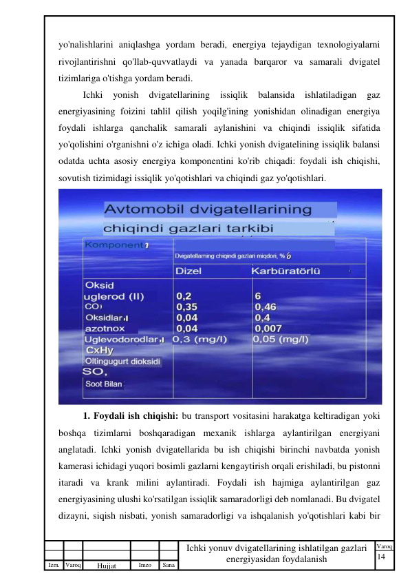 14 
 
Izm. Varoq 
 
Hujjat 
 № 
Imzo 
 
Sana 
 
Varoq 
 
   
Ichki yonuv dvigatellarining ishlatilgan gazlari 
energiyasidan foydalanish 
 
yo'nalishlarini aniqlashga yordam beradi, energiya tejaydigan texnologiyalarni 
rivojlantirishni qo'llab-quvvatlaydi va yanada barqaror va samarali dvigatel 
tizimlariga o'tishga yordam beradi. 
Ichki 
yonish 
dvigatellarining 
issiqlik 
balansida 
ishlatiladigan 
gaz 
energiyasining foizini tahlil qilish yoqilg'ining yonishidan olinadigan energiya 
foydali ishlarga qanchalik samarali aylanishini va chiqindi issiqlik sifatida 
yo'qolishini o'rganishni o'z ichiga oladi. Ichki yonish dvigatelining issiqlik balansi 
odatda uchta asosiy energiya komponentini ko'rib chiqadi: foydali ish chiqishi, 
sovutish tizimidagi issiqlik yo'qotishlari va chiqindi gaz yo'qotishlari. 
 
1. Foydali ish chiqishi: bu transport vositasini harakatga keltiradigan yoki 
boshqa tizimlarni boshqaradigan mexanik ishlarga aylantirilgan energiyani 
anglatadi. Ichki yonish dvigatellarida bu ish chiqishi birinchi navbatda yonish 
kamerasi ichidagi yuqori bosimli gazlarni kengaytirish orqali erishiladi, bu pistonni 
itaradi va krank milini aylantiradi. Foydali ish hajmiga aylantirilgan gaz 
energiyasining ulushi ko'rsatilgan issiqlik samaradorligi deb nomlanadi. Bu dvigatel 
dizayni, siqish nisbati, yonish samaradorligi va ishqalanish yo'qotishlari kabi bir 
