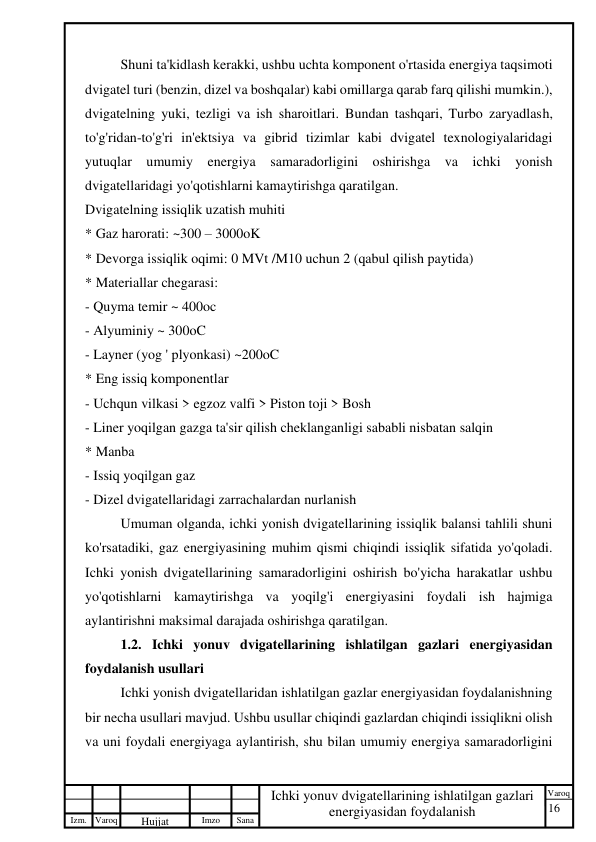 16 
 
Izm. Varoq 
 
Hujjat 
 № 
Imzo 
 
Sana 
 
Varoq 
 
   
Ichki yonuv dvigatellarining ishlatilgan gazlari 
energiyasidan foydalanish 
 
Shuni ta'kidlash kerakki, ushbu uchta komponent o'rtasida energiya taqsimoti 
dvigatel turi (benzin, dizel va boshqalar) kabi omillarga qarab farq qilishi mumkin.), 
dvigatelning yuki, tezligi va ish sharoitlari. Bundan tashqari, Turbo zaryadlash, 
to'g'ridan-to'g'ri in'ektsiya va gibrid tizimlar kabi dvigatel texnologiyalaridagi 
yutuqlar umumiy energiya samaradorligini oshirishga va ichki yonish 
dvigatellaridagi yo'qotishlarni kamaytirishga qaratilgan. 
Dvigatelning issiqlik uzatish muhiti 
* Gaz harorati: ~300 – 3000oK 
* Devorga issiqlik oqimi: 0 MVt /M10 uchun 2 (qabul qilish paytida)  
* Materiallar chegarasi: 
- Quyma temir ~ 400oc 
- Alyuminiy ~ 300oC 
- Layner (yog ' plyonkasi) ~200oC 
* Eng issiq komponentlar 
- Uchqun vilkasi > egzoz valfi > Piston toji > Bosh 
- Liner yoqilgan gazga ta'sir qilish cheklanganligi sababli nisbatan salqin 
* Manba 
- Issiq yoqilgan gaz 
- Dizel dvigatellaridagi zarrachalardan nurlanish 
Umuman olganda, ichki yonish dvigatellarining issiqlik balansi tahlili shuni 
ko'rsatadiki, gaz energiyasining muhim qismi chiqindi issiqlik sifatida yo'qoladi. 
Ichki yonish dvigatellarining samaradorligini oshirish bo'yicha harakatlar ushbu 
yo'qotishlarni kamaytirishga va yoqilg'i energiyasini foydali ish hajmiga 
aylantirishni maksimal darajada oshirishga qaratilgan. 
1.2. Ichki yonuv dvigatellarining ishlatilgan gazlari energiyasidan 
foydalanish usullari   
Ichki yonish dvigatellaridan ishlatilgan gazlar energiyasidan foydalanishning 
bir necha usullari mavjud. Ushbu usullar chiqindi gazlardan chiqindi issiqlikni olish 
va uni foydali energiyaga aylantirish, shu bilan umumiy energiya samaradorligini 
