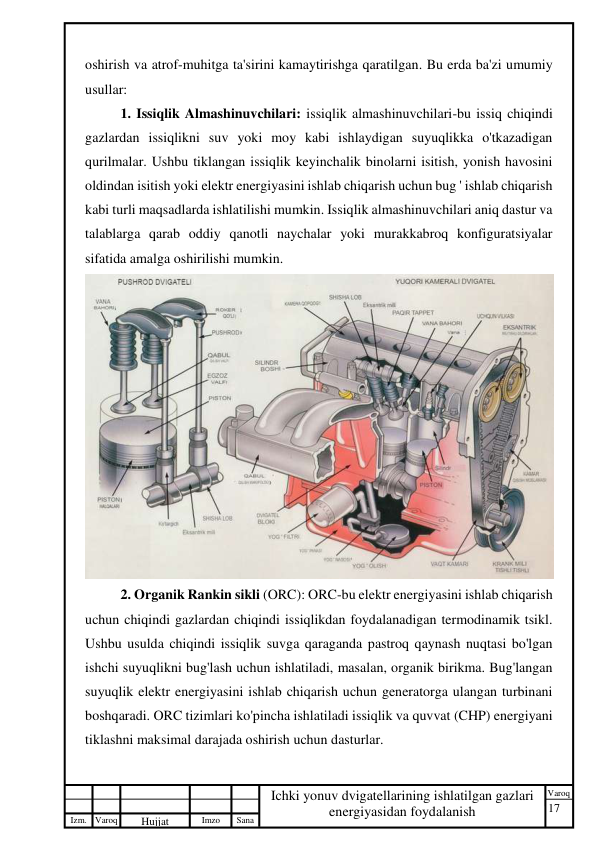 17 
 
Izm. Varoq 
 
Hujjat 
 № 
Imzo 
 
Sana 
 
Varoq 
 
   
Ichki yonuv dvigatellarining ishlatilgan gazlari 
energiyasidan foydalanish 
 
oshirish va atrof-muhitga ta'sirini kamaytirishga qaratilgan. Bu erda ba'zi umumiy 
usullar: 
1. Issiqlik Almashinuvchilari: issiqlik almashinuvchilari-bu issiq chiqindi 
gazlardan issiqlikni suv yoki moy kabi ishlaydigan suyuqlikka o'tkazadigan 
qurilmalar. Ushbu tiklangan issiqlik keyinchalik binolarni isitish, yonish havosini 
oldindan isitish yoki elektr energiyasini ishlab chiqarish uchun bug ' ishlab chiqarish 
kabi turli maqsadlarda ishlatilishi mumkin. Issiqlik almashinuvchilari aniq dastur va 
talablarga qarab oddiy qanotli naychalar yoki murakkabroq konfiguratsiyalar 
sifatida amalga oshirilishi mumkin. 
 
2. Organik Rankin sikli (ORC): ORC-bu elektr energiyasini ishlab chiqarish 
uchun chiqindi gazlardan chiqindi issiqlikdan foydalanadigan termodinamik tsikl. 
Ushbu usulda chiqindi issiqlik suvga qaraganda pastroq qaynash nuqtasi bo'lgan 
ishchi suyuqlikni bug'lash uchun ishlatiladi, masalan, organik birikma. Bug'langan 
suyuqlik elektr energiyasini ishlab chiqarish uchun generatorga ulangan turbinani 
boshqaradi. ORC tizimlari ko'pincha ishlatiladi issiqlik va quvvat (CHP) energiyani 
tiklashni maksimal darajada oshirish uchun dasturlar. 
