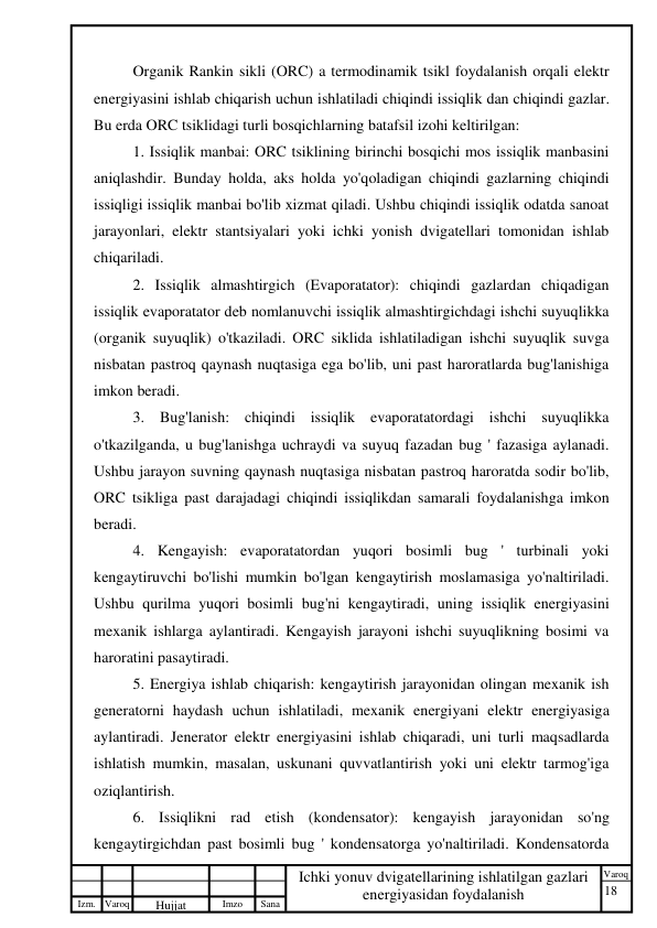 18 
 
Izm. Varoq 
 
Hujjat 
 № 
Imzo 
 
Sana 
 
Varoq 
 
   
Ichki yonuv dvigatellarining ishlatilgan gazlari 
energiyasidan foydalanish 
 
Organik Rankin sikli (ORC) a termodinamik tsikl foydalanish orqali elektr 
energiyasini ishlab chiqarish uchun ishlatiladi chiqindi issiqlik dan chiqindi gazlar. 
Bu erda ORC tsiklidagi turli bosqichlarning batafsil izohi keltirilgan: 
1. Issiqlik manbai: ORC tsiklining birinchi bosqichi mos issiqlik manbasini 
aniqlashdir. Bunday holda, aks holda yo'qoladigan chiqindi gazlarning chiqindi 
issiqligi issiqlik manbai bo'lib xizmat qiladi. Ushbu chiqindi issiqlik odatda sanoat 
jarayonlari, elektr stantsiyalari yoki ichki yonish dvigatellari tomonidan ishlab 
chiqariladi. 
2. Issiqlik almashtirgich (Evaporatator): chiqindi gazlardan chiqadigan 
issiqlik evaporatator deb nomlanuvchi issiqlik almashtirgichdagi ishchi suyuqlikka 
(organik suyuqlik) o'tkaziladi. ORC siklida ishlatiladigan ishchi suyuqlik suvga 
nisbatan pastroq qaynash nuqtasiga ega bo'lib, uni past haroratlarda bug'lanishiga 
imkon beradi. 
3. Bug'lanish: chiqindi issiqlik evaporatatordagi ishchi suyuqlikka 
o'tkazilganda, u bug'lanishga uchraydi va suyuq fazadan bug ' fazasiga aylanadi. 
Ushbu jarayon suvning qaynash nuqtasiga nisbatan pastroq haroratda sodir bo'lib, 
ORC tsikliga past darajadagi chiqindi issiqlikdan samarali foydalanishga imkon 
beradi. 
4. Kengayish: evaporatatordan yuqori bosimli bug ' turbinali yoki 
kengaytiruvchi bo'lishi mumkin bo'lgan kengaytirish moslamasiga yo'naltiriladi. 
Ushbu qurilma yuqori bosimli bug'ni kengaytiradi, uning issiqlik energiyasini 
mexanik ishlarga aylantiradi. Kengayish jarayoni ishchi suyuqlikning bosimi va 
haroratini pasaytiradi. 
5. Energiya ishlab chiqarish: kengaytirish jarayonidan olingan mexanik ish 
generatorni haydash uchun ishlatiladi, mexanik energiyani elektr energiyasiga 
aylantiradi. Jenerator elektr energiyasini ishlab chiqaradi, uni turli maqsadlarda 
ishlatish mumkin, masalan, uskunani quvvatlantirish yoki uni elektr tarmog'iga 
oziqlantirish. 
6. Issiqlikni rad etish (kondensator): kengayish jarayonidan so'ng 
kengaytirgichdan past bosimli bug ' kondensatorga yo'naltiriladi. Kondensatorda 
