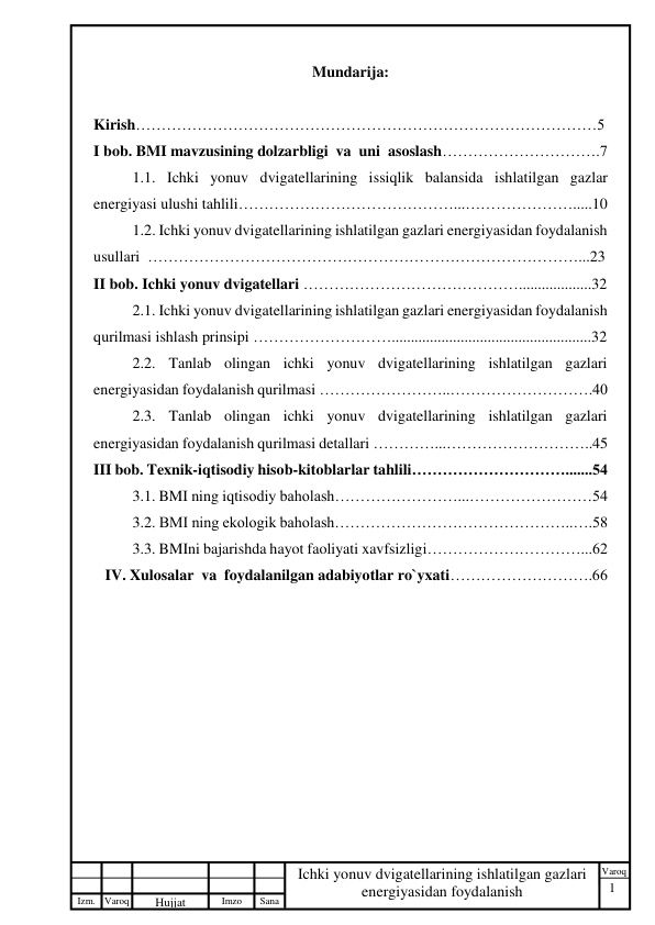 1 
 
Izm. Varoq 
 
Hujjat 
 № 
Imzo 
 
Sana 
 
Varoq 
 
   
Ichki yonuv dvigatellarining ishlatilgan gazlari 
energiyasidan foydalanish 
 
Mundarija: 
 
Kirish………………………………………………………………………………5 
I bob. BMI mavzusining dolzarbligi  va  uni  asoslash………………………….7 
1.1. Ichki yonuv dvigatellarining issiqlik balansida ishlatilgan gazlar 
energiyasi ulushi tahlili……………………………………...………………….....10 
    
1.2. Ichki yonuv dvigatellarining ishlatilgan gazlari energiyasidan foydalanish 
usullari  …………………………………………………………………………...23 
II bob. Ichki yonuv dvigatellari ……………………………………...................32 
2.1. Ichki yonuv dvigatellarining ishlatilgan gazlari energiyasidan foydalanish 
qurilmasi ishlash prinsipi ………………………....................................................32 
2.2. Tanlab olingan ichki yonuv dvigatellarining ishlatilgan gazlari 
energiyasidan foydalanish qurilmasi ……………………..……………………….40 
2.3. Tanlab olingan ichki yonuv dvigatellarining ishlatilgan gazlari 
energiyasidan foydalanish qurilmasi detallari …………...………………………..45 
III bob. Texnik-iqtisodiy hisob-kitoblarlar tahlili………………………….......54 
 
3.1. BMI ning iqtisodiy baholash……………………...……………………54 
 
3.2. BMI ning ekologik baholash………………………………………..….58 
 
3.3. BMIni bajarishda hayot faoliyati xavfsizligi…………………………...62 
   IV. Xulosalar  va  foydalanilgan adabiyotlar ro`yxati……………………….66 
 
 
 
