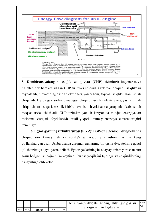 20 
 
Izm. Varoq 
 
Hujjat 
 № 
Imzo 
 
Sana 
 
Varoq 
 
   
Ichki yonuv dvigatellarining ishlatilgan gazlari 
energiyasidan foydalanish 
 
 
5. Kombinatsiyalangan issiqlik va quvvat (CHP) tizimlari: kogeneratsiya 
tizimlari deb ham ataladigan CHP tizimlari chiqindi gazlardan chiqindi issiqlikdan 
foydalanib, bir vaqtning o'zida elektr energiyasini ham, foydali issiqlikni ham ishlab 
chiqaradi. Egzoz gazlaridan olinadigan chiqindi issiqlik elektr energiyasini ishlab 
chiqarishdan tashqari, kosmik isitish, suvni isitish yoki sanoat jarayonlari kabi isitish 
maqsadlarida ishlatiladi. CHP tizimlari yonish jarayonida mavjud energiyadan 
maksimal darajada foydalanish orqali yuqori umumiy energiya samaradorligini 
ta'minlaydi. 
6. Egzoz gazining sirkulyatsiyasi (EGR): EGR-bu avtomobil dvigatellarida 
chiqindilarni kamaytirish va yoqilg'i samaradorligini oshirish uchun keng 
qo'llaniladigan usul. Ushbu usulda chiqindi gazlarning bir qismi dvigatelning qabul 
qilish tizimiga qayta yo'naltiriladi. Egzoz gazlarining bunday aylanishi yonish uchun 
zarur bo'lgan ish hajmini kamaytiradi, bu esa yoqilg'ini tejashga va chiqindilarning 
pasayishiga olib keladi. 
