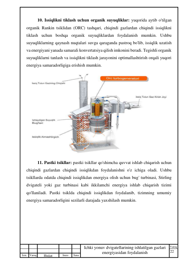 22 
 
Izm. Varoq 
 
Hujjat 
 № 
Imzo 
 
Sana 
 
Varoq 
 
   
Ichki yonuv dvigatellarining ishlatilgan gazlari 
energiyasidan foydalanish 
 
10. Issiqlikni tiklash uchun organik suyuqliklar: yuqorida aytib o'tilgan 
organik Rankin tsiklidan (ORC) tashqari, chiqindi gazlardan chiqindi issiqlikni 
tiklash uchun boshqa organik suyuqliklardan foydalanish mumkin. Ushbu 
suyuqliklarning qaynash nuqtalari suvga qaraganda pastroq bo'lib, issiqlik uzatish 
va energiyani yanada samarali konvertatsiya qilish imkonini beradi. Tegishli organik 
suyuqliklarni tanlash va issiqlikni tiklash jarayonini optimallashtirish orqali yuqori 
energiya samaradorligiga erishish mumkin. 
 
11. Pastki tsikllar: pastki tsikllar qo'shimcha quvvat ishlab chiqarish uchun 
chiqindi gazlardan chiqindi issiqlikdan foydalanishni o'z ichiga oladi. Ushbu 
tsikllarda odatda chiqindi issiqlikdan energiya olish uchun bug' turbinasi, Stirling 
dvigateli yoki gaz turbinasi kabi ikkilamchi energiya ishlab chiqarish tizimi 
qo'llaniladi. Pastki tsiklda chiqindi issiqlikdan foydalanib, tizimning umumiy 
energiya samaradorligini sezilarli darajada yaxshilash mumkin. 
 
 
