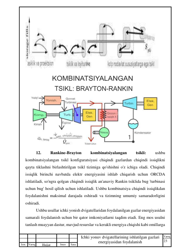 23 
 
Izm. Varoq 
 
Hujjat 
 № 
Imzo 
 
Sana 
 
Varoq 
 
   
Ichki yonuv dvigatellarining ishlatilgan gazlari 
energiyasidan foydalanish 
 
 
 
12. 
Rankine-Brayton 
kombinatsiyalangan 
tsikli: 
ushbu 
kombinatsiyalangan tsikl konfiguratsiyasi chiqindi gazlardan chiqindi issiqlikni 
qayta tiklashni birlashtirilgan tsikl tizimiga qo'shishni o'z ichiga oladi. Chiqindi 
issiqlik birinchi navbatda elektr energiyasini ishlab chiqarish uchun ORCDA 
ishlatiladi, so'ngra qolgan chiqindi issiqlik an'anaviy Rankin tsiklida bug 'turbinasi 
uchun bug' hosil qilish uchun ishlatiladi. Ushbu kombinatsiya chiqindi issiqlikdan 
foydalanishni maksimal darajada oshiradi va tizimning umumiy samaradorligini 
oshiradi. 
Ushbu usullar ichki yonish dvigatellaridan foydalanilgan gazlar energiyasidan 
samarali foydalanish uchun bir qator imkoniyatlarni taqdim etadi. Eng mos usulni 
tanlash muayyan dastur, mavjud resurslar va kerakli energiya chiqishi kabi omillarga 
