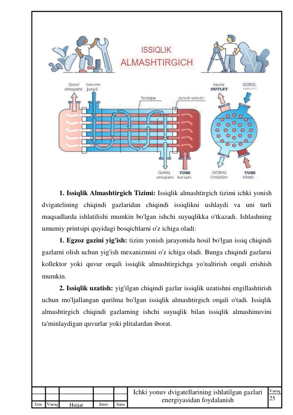 25 
 
Izm. Varoq 
 
Hujjat 
 № 
Imzo 
 
Sana 
 
Varoq 
 
   
Ichki yonuv dvigatellarining ishlatilgan gazlari 
energiyasidan foydalanish 
 
 
1. Issiqlik Almashtirgich Tizimi: Issiqlik almashtirgich tizimi ichki yonish 
dvigatelining chiqindi gazlaridan chiqindi issiqlikni ushlaydi va uni turli 
maqsadlarda ishlatilishi mumkin bo'lgan ishchi suyuqlikka o'tkazadi. Ishlashning 
umumiy printsipi quyidagi bosqichlarni o'z ichiga oladi: 
1. Egzoz gazini yig'ish: tizim yonish jarayonida hosil bo'lgan issiq chiqindi 
gazlarni olish uchun yig'ish mexanizmini o'z ichiga oladi. Bunga chiqindi gazlarni 
kollektor yoki quvur orqali issiqlik almashtirgichga yo'naltirish orqali erishish 
mumkin. 
2. Issiqlik uzatish: yig'ilgan chiqindi gazlar issiqlik uzatishni engillashtirish 
uchun mo'ljallangan qurilma bo'lgan issiqlik almashtirgich orqali o'tadi. Issiqlik 
almashtirgich chiqindi gazlarning ishchi suyuqlik bilan issiqlik almashinuvini 
ta'minlaydigan quvurlar yoki plitalardan iborat. 
