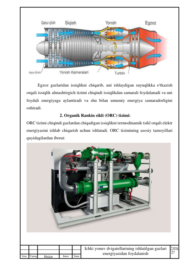 27 
 
Izm. Varoq 
 
Hujjat 
 № 
Imzo 
 
Sana 
 
Varoq 
 
   
Ichki yonuv dvigatellarining ishlatilgan gazlari 
energiyasidan foydalanish 
 
 
Egzoz gazlaridan issiqlikni chiqarib, uni ishlaydigan suyuqlikka o'tkazish 
orqali issiqlik almashtirgich tizimi chiqindi issiqlikdan samarali foydalanadi va uni 
foydali energiyaga aylantiradi va shu bilan umumiy energiya samaradorligini 
oshiradi. 
2. Organik Rankin sikli (ORC) tizimi: 
ORC tizimi chiqindi gazlardan chiqadigan issiqlikni termodinamik tsikl orqali elektr 
energiyasini ishlab chiqarish uchun ishlatadi. ORC tizimining asosiy tamoyillari 
quyidagilardan iborat: 
 
