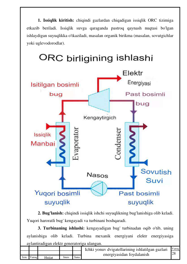 28 
 
Izm. Varoq 
 
Hujjat 
 № 
Imzo 
 
Sana 
 
Varoq 
 
   
Ichki yonuv dvigatellarining ishlatilgan gazlari 
energiyasidan foydalanish 
 
1. Issiqlik kiritish: chiqindi gazlardan chiqadigan issiqlik ORC tizimiga 
etkazib beriladi. Issiqlik suvga qaraganda pastroq qaynash nuqtasi bo'lgan 
ishlaydigan suyuqlikka o'tkaziladi, masalan organik birikma (masalan, sovutgichlar 
yoki uglevodorodlar). 
 
2. Bug'lanish: chiqindi issiqlik ishchi suyuqlikning bug'lanishiga olib keladi. 
Yuqori haroratli bug' kengayadi va turbinani boshqaradi. 
3. Turbinaning ishlashi: kengayadigan bug' turbinadan oqib o'tib, uning 
aylanishiga olib keladi. Turbina mexanik energiyani elektr energiyasiga 
aylantiradigan elektr generatoriga ulangan. 
