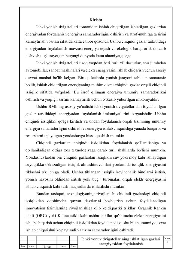 2 
 
Izm. Varoq 
 
Hujjat 
 № 
Imzo 
 
Sana 
 
Varoq 
 
   
Ichki yonuv dvigatellarining ishlatilgan gazlari 
energiyasidan foydalanish 
 
Kirish: 
Ichki yonish dvigatellari tomonidan ishlab chiqarilgan ishlatilgan gazlardan 
energiyadan foydalanish energiya samaradorligini oshirish va atrof-muhitga ta'sirini 
kamaytirish vositasi sifatida katta e'tibor qozondi. Ushbu chiqindi gazlar tarkibidagi 
energiyadan foydalanish mavzusi energiya tejash va ekologik barqarorlik dolzarb 
tashvish tug'dirayotgan bugungi dunyoda katta ahamiyatga ega. 
Ichki yonish dvigatellari uzoq vaqtdan beri turli xil dasturlar, shu jumladan 
avtomobillar, sanoat mashinalari va elektr energiyasini ishlab chiqarish uchun asosiy 
quvvat manbai bo'lib kelgan. Biroq, Icelarda yonish jarayoni tabiatan samarasiz 
bo'lib, ishlab chiqarilgan energiyaning muhim qismi chiqindi gazlar orqali chiqindi 
issiqlik sifatida yo'qoladi. Bu isrof qilingan energiya umumiy samaradorlikni 
oshirish va yoqilg'i sarfini kamaytirish uchun o'tkazib yuborilgan imkoniyatdir. 
Ushbu BMIning asosiy yo'nalishi ichki yonish dvigatellaridan foydalanilgan 
gazlar tarkibidagi energiyadan foydalanish imkoniyatlarini o'rganishdir. Ushbu 
chiqindi issiqlikni qo'lga kiritish va undan foydalanish orqali tizimning umumiy 
energiya samaradorligini oshirish va energiya ishlab chiqarishga yanada barqaror va 
resurslarni tejaydigan yondashuvga hissa qo'shish mumkin. 
Chiqindi gazlardan chiqindi issiqlikdan foydalanish qo'llanilishiga va 
qo'llaniladigan o'ziga xos texnologiyaga qarab turli shakllarda bo'lishi mumkin. 
Yondashuvlardan biri chiqindi gazlardan issiqlikni suv yoki moy kabi ishlaydigan 
suyuqlikka o'tkazadigan issiqlik almashinuvchilari yordamida issiqlik energiyasini 
tiklashni o'z ichiga oladi. Ushbu tiklangan issiqlik keyinchalik binolarni isitish, 
yonish havosini oldindan isitish yoki bug ' turbinalari orqali elektr energiyasini 
ishlab chiqarish kabi turli maqsadlarda ishlatilishi mumkin. 
Bundan tashqari, texnologiyaning rivojlanishi chiqindi gazlardagi chiqindi 
issiqlikdan qo'shimcha quvvat davrlarini boshqarish uchun foydalanadigan 
innovatsion tizimlarning rivojlanishiga olib keldi.pastki tsikllar. Organik Rankin 
tsikli (ORC) yoki Kalina tsikli kabi ushbu tsikllar qo'shimcha elektr energiyasini 
ishlab chiqarish uchun chiqindi issiqlikdan foydalanadi va shu bilan umumiy quvvat 
ishlab chiqarishni ko'paytiradi va tizim samaradorligini oshiradi. 
