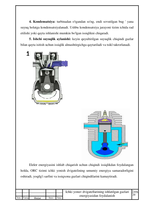 29 
 
Izm. Varoq 
 
Hujjat 
 № 
Imzo 
 
Sana 
 
Varoq 
 
   
Ichki yonuv dvigatellarining ishlatilgan gazlari 
energiyasidan foydalanish 
 
 
4. Kondensatsiya: turbinadan o'tgandan so'ng, endi sovutilgan bug ' yana 
suyuq holatga kondensatsiyalanadi. Ushbu kondensatsiya jarayoni tizim ichida rad 
etilishi yoki qayta ishlanishi mumkin bo'lgan issiqlikni chiqaradi. 
5. Ishchi suyuqlik aylanishi: keyin quyultirilgan suyuqlik chiqindi gazlar 
bilan qayta isitish uchun issiqlik almashtirgichga qaytariladi va tsikl takrorlanadi. 
    
 
 
Elektr energiyasini ishlab chiqarish uchun chiqindi issiqlikdan foydalangan 
holda, ORC tizimi ichki yonish dvigatelining umumiy energiya samaradorligini 
oshiradi, yoqilg'i sarfini va issiqxona gazlari chiqindilarini kamaytiradi. 
