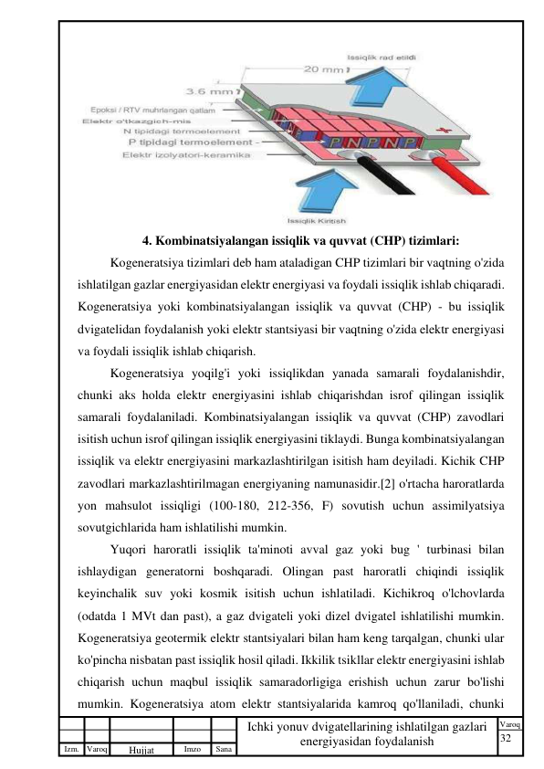 32 
 
Izm. Varoq 
 
Hujjat 
 № 
Imzo 
 
Sana 
 
Varoq 
 
   
Ichki yonuv dvigatellarining ishlatilgan gazlari 
energiyasidan foydalanish 
 
 
4. Kombinatsiyalangan issiqlik va quvvat (CHP) tizimlari: 
Kogeneratsiya tizimlari deb ham ataladigan CHP tizimlari bir vaqtning o'zida 
ishlatilgan gazlar energiyasidan elektr energiyasi va foydali issiqlik ishlab chiqaradi. 
Kogeneratsiya yoki kombinatsiyalangan issiqlik va quvvat (CHP) - bu issiqlik 
dvigatelidan foydalanish yoki elektr stantsiyasi bir vaqtning o'zida elektr energiyasi 
va foydali issiqlik ishlab chiqarish. 
Kogeneratsiya yoqilg'i yoki issiqlikdan yanada samarali foydalanishdir, 
chunki aks holda elektr energiyasini ishlab chiqarishdan isrof qilingan issiqlik 
samarali foydalaniladi. Kombinatsiyalangan issiqlik va quvvat (CHP) zavodlari 
isitish uchun isrof qilingan issiqlik energiyasini tiklaydi. Bunga kombinatsiyalangan 
issiqlik va elektr energiyasini markazlashtirilgan isitish ham deyiladi. Kichik CHP 
zavodlari markazlashtirilmagan energiyaning namunasidir.[2] o'rtacha haroratlarda 
yon mahsulot issiqligi (100-180, 212-356, F) sovutish uchun assimilyatsiya 
sovutgichlarida ham ishlatilishi mumkin. 
Yuqori haroratli issiqlik ta'minoti avval gaz yoki bug ' turbinasi bilan 
ishlaydigan generatorni boshqaradi. Olingan past haroratli chiqindi issiqlik 
keyinchalik suv yoki kosmik isitish uchun ishlatiladi. Kichikroq o'lchovlarda 
(odatda 1 MVt dan past), a gaz dvigateli yoki dizel dvigatel ishlatilishi mumkin. 
Kogeneratsiya geotermik elektr stantsiyalari bilan ham keng tarqalgan, chunki ular 
ko'pincha nisbatan past issiqlik hosil qiladi. Ikkilik tsikllar elektr energiyasini ishlab 
chiqarish uchun maqbul issiqlik samaradorligiga erishish uchun zarur bo'lishi 
mumkin. Kogeneratsiya atom elektr stantsiyalarida kamroq qo'llaniladi, chunki 
