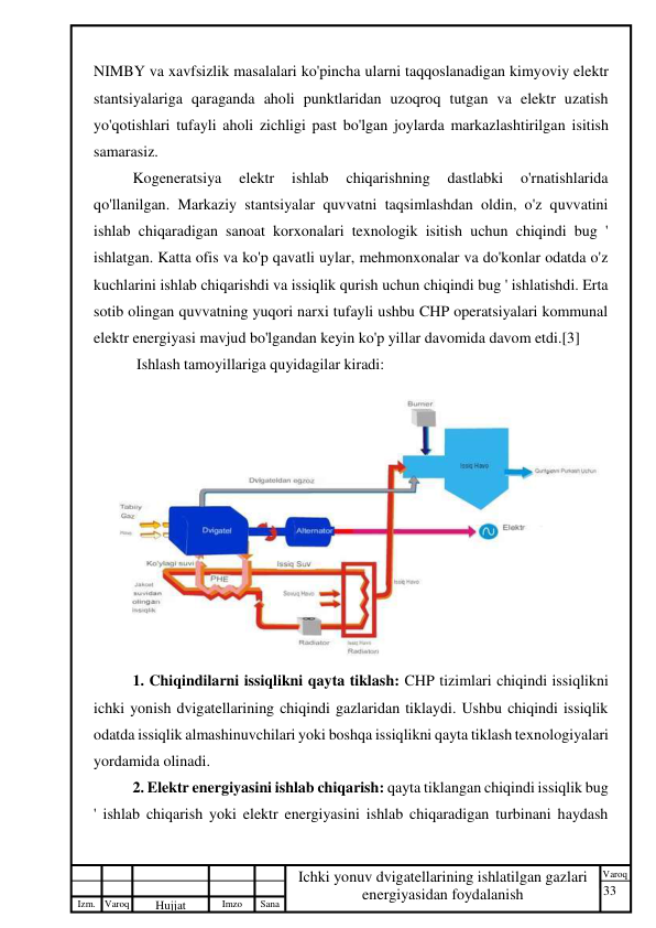 33 
 
Izm. Varoq 
 
Hujjat 
 № 
Imzo 
 
Sana 
 
Varoq 
 
   
Ichki yonuv dvigatellarining ishlatilgan gazlari 
energiyasidan foydalanish 
 
NIMBY va xavfsizlik masalalari ko'pincha ularni taqqoslanadigan kimyoviy elektr 
stantsiyalariga qaraganda aholi punktlaridan uzoqroq tutgan va elektr uzatish 
yo'qotishlari tufayli aholi zichligi past bo'lgan joylarda markazlashtirilgan isitish 
samarasiz. 
Kogeneratsiya 
elektr 
ishlab 
chiqarishning 
dastlabki 
o'rnatishlarida 
qo'llanilgan. Markaziy stantsiyalar quvvatni taqsimlashdan oldin, o'z quvvatini 
ishlab chiqaradigan sanoat korxonalari texnologik isitish uchun chiqindi bug ' 
ishlatgan. Katta ofis va ko'p qavatli uylar, mehmonxonalar va do'konlar odatda o'z 
kuchlarini ishlab chiqarishdi va issiqlik qurish uchun chiqindi bug ' ishlatishdi. Erta 
sotib olingan quvvatning yuqori narxi tufayli ushbu CHP operatsiyalari kommunal 
elektr energiyasi mavjud bo'lgandan keyin ko'p yillar davomida davom etdi.[3] 
 Ishlash tamoyillariga quyidagilar kiradi: 
 
1. Chiqindilarni issiqlikni qayta tiklash: CHP tizimlari chiqindi issiqlikni 
ichki yonish dvigatellarining chiqindi gazlaridan tiklaydi. Ushbu chiqindi issiqlik 
odatda issiqlik almashinuvchilari yoki boshqa issiqlikni qayta tiklash texnologiyalari 
yordamida olinadi. 
2. Elektr energiyasini ishlab chiqarish: qayta tiklangan chiqindi issiqlik bug 
' ishlab chiqarish yoki elektr energiyasini ishlab chiqaradigan turbinani haydash 
