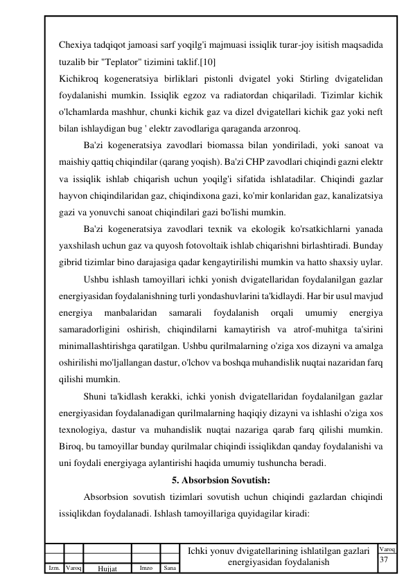 37 
 
Izm. Varoq 
 
Hujjat 
 № 
Imzo 
 
Sana 
 
Varoq 
 
   
Ichki yonuv dvigatellarining ishlatilgan gazlari 
energiyasidan foydalanish 
 
Chexiya tadqiqot jamoasi sarf yoqilg'i majmuasi issiqlik turar-joy isitish maqsadida 
tuzalib bir "Teplator" tizimini taklif.[10] 
Kichikroq kogeneratsiya birliklari pistonli dvigatel yoki Stirling dvigatelidan 
foydalanishi mumkin. Issiqlik egzoz va radiatordan chiqariladi. Tizimlar kichik 
o'lchamlarda mashhur, chunki kichik gaz va dizel dvigatellari kichik gaz yoki neft 
bilan ishlaydigan bug ' elektr zavodlariga qaraganda arzonroq. 
Ba'zi kogeneratsiya zavodlari biomassa bilan yondiriladi, yoki sanoat va 
maishiy qattiq chiqindilar (qarang yoqish). Ba'zi CHP zavodlari chiqindi gazni elektr 
va issiqlik ishlab chiqarish uchun yoqilg'i sifatida ishlatadilar. Chiqindi gazlar 
hayvon chiqindilaridan gaz, chiqindixona gazi, ko'mir konlaridan gaz, kanalizatsiya 
gazi va yonuvchi sanoat chiqindilari gazi bo'lishi mumkin. 
Ba'zi kogeneratsiya zavodlari texnik va ekologik ko'rsatkichlarni yanada 
yaxshilash uchun gaz va quyosh fotovoltaik ishlab chiqarishni birlashtiradi. Bunday 
gibrid tizimlar bino darajasiga qadar kengaytirilishi mumkin va hatto shaxsiy uylar. 
Ushbu ishlash tamoyillari ichki yonish dvigatellaridan foydalanilgan gazlar 
energiyasidan foydalanishning turli yondashuvlarini ta'kidlaydi. Har bir usul mavjud 
energiya 
manbalaridan 
samarali 
foydalanish 
orqali 
umumiy 
energiya 
samaradorligini oshirish, chiqindilarni kamaytirish va atrof-muhitga ta'sirini 
minimallashtirishga qaratilgan. Ushbu qurilmalarning o'ziga xos dizayni va amalga 
oshirilishi mo'ljallangan dastur, o'lchov va boshqa muhandislik nuqtai nazaridan farq 
qilishi mumkin. 
Shuni ta'kidlash kerakki, ichki yonish dvigatellaridan foydalanilgan gazlar 
energiyasidan foydalanadigan qurilmalarning haqiqiy dizayni va ishlashi o'ziga xos 
texnologiya, dastur va muhandislik nuqtai nazariga qarab farq qilishi mumkin. 
Biroq, bu tamoyillar bunday qurilmalar chiqindi issiqlikdan qanday foydalanishi va 
uni foydali energiyaga aylantirishi haqida umumiy tushuncha beradi. 
5. Absorbsion Sovutish: 
Absorbsion sovutish tizimlari sovutish uchun chiqindi gazlardan chiqindi 
issiqlikdan foydalanadi. Ishlash tamoyillariga quyidagilar kiradi: 
