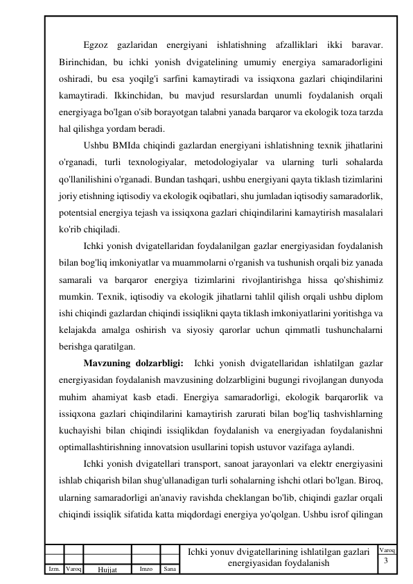 3 
 
Izm. Varoq 
 
Hujjat 
 № 
Imzo 
 
Sana 
 
Varoq 
 
   
Ichki yonuv dvigatellarining ishlatilgan gazlari 
energiyasidan foydalanish 
 
Egzoz gazlaridan energiyani ishlatishning afzalliklari ikki baravar. 
Birinchidan, bu ichki yonish dvigatelining umumiy energiya samaradorligini 
oshiradi, bu esa yoqilg'i sarfini kamaytiradi va issiqxona gazlari chiqindilarini 
kamaytiradi. Ikkinchidan, bu mavjud resurslardan unumli foydalanish orqali 
energiyaga bo'lgan o'sib borayotgan talabni yanada barqaror va ekologik toza tarzda 
hal qilishga yordam beradi. 
Ushbu BMIda chiqindi gazlardan energiyani ishlatishning texnik jihatlarini 
o'rganadi, turli texnologiyalar, metodologiyalar va ularning turli sohalarda 
qo'llanilishini o'rganadi. Bundan tashqari, ushbu energiyani qayta tiklash tizimlarini 
joriy etishning iqtisodiy va ekologik oqibatlari, shu jumladan iqtisodiy samaradorlik, 
potentsial energiya tejash va issiqxona gazlari chiqindilarini kamaytirish masalalari 
ko'rib chiqiladi. 
Ichki yonish dvigatellaridan foydalanilgan gazlar energiyasidan foydalanish 
bilan bog'liq imkoniyatlar va muammolarni o'rganish va tushunish orqali biz yanada 
samarali va barqaror energiya tizimlarini rivojlantirishga hissa qo'shishimiz 
mumkin. Texnik, iqtisodiy va ekologik jihatlarni tahlil qilish orqali ushbu diplom 
ishi chiqindi gazlardan chiqindi issiqlikni qayta tiklash imkoniyatlarini yoritishga va 
kelajakda amalga oshirish va siyosiy qarorlar uchun qimmatli tushunchalarni 
berishga qaratilgan. 
Mavzuning dolzarbligi:  Ichki yonish dvigatellaridan ishlatilgan gazlar 
energiyasidan foydalanish mavzusining dolzarbligini bugungi rivojlangan dunyoda 
muhim ahamiyat kasb etadi. Energiya samaradorligi, ekologik barqarorlik va 
issiqxona gazlari chiqindilarini kamaytirish zarurati bilan bog'liq tashvishlarning 
kuchayishi bilan chiqindi issiqlikdan foydalanish va energiyadan foydalanishni 
optimallashtirishning innovatsion usullarini topish ustuvor vazifaga aylandi. 
Ichki yonish dvigatellari transport, sanoat jarayonlari va elektr energiyasini 
ishlab chiqarish bilan shug'ullanadigan turli sohalarning ishchi otlari bo'lgan. Biroq, 
ularning samaradorligi an'anaviy ravishda cheklangan bo'lib, chiqindi gazlar orqali 
chiqindi issiqlik sifatida katta miqdordagi energiya yo'qolgan. Ushbu isrof qilingan 
