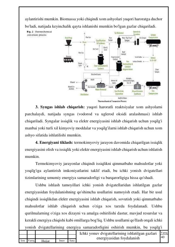 40 
 
Izm. Varoq 
 
Hujjat 
 № 
Imzo 
 
Sana 
 
Varoq 
 
   
Ichki yonuv dvigatellarining ishlatilgan gazlari 
energiyasidan foydalanish 
 
aylantirishi mumkin. Biomassa yoki chiqindi xom ashyolari yuqori haroratga duchor 
bo'ladi, natijada keyinchalik qayta ishlanishi mumkin bo'lgan gazlar chiqariladi. 
 
3. Syngas ishlab chiqarish: yuqori haroratli reaktsiyalar xom ashyolarni 
parchalaydi, natijada syngas (vodorod va uglerod oksidi aralashmasi) ishlab 
chiqariladi. Syngalar issiqlik va elektr energiyasini ishlab chiqarish uchun yoqilg'i 
manbai yoki turli xil kimyoviy moddalar va yoqilg'ilarni ishlab chiqarish uchun xom 
ashyo sifatida ishlatilishi mumkin. 
4. Energiyani tiklash: termokimyoviy jarayon davomida chiqarilgan issiqlik 
energiyasini olish va issiqlik yoki elektr energiyasini ishlab chiqarish uchun ishlatish 
mumkin. 
Termokimyoviy jarayonlar chiqindi issiqlikni qimmatbaho mahsulotlar yoki 
yoqilg'iga aylantirish imkoniyatlarini taklif etadi, bu ichki yonish dvigatellari 
tizimlarining umumiy energiya samaradorligi va barqarorligiga hissa qo'shadi. 
Ushbu ishlash tamoyillari ichki yonish dvigatellaridan ishlatilgan gazlar 
energiyasidan foydalanishning qo'shimcha usullarini namoyish etadi. Har bir usul 
chiqindi issiqlikdan elektr energiyasini ishlab chiqarish, sovutish yoki qimmatbaho 
mahsulotlar ishlab chiqarish uchun o'ziga xos tarzda foydalanadi. Ushbu 
qurilmalarning o'ziga xos dizayni va amalga oshirilishi dastur, mavjud resurslar va 
kerakli energiya chiqishi kabi omillarga bog'liq. Ushbu usullarni qo'llash orqali ichki 
yonish dvigatellarining energiya samaradorligini oshirish mumkin, bu yoqilg'i 
