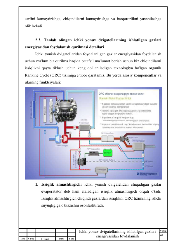 41 
 
Izm. Varoq 
 
Hujjat 
 № 
Imzo 
 
Sana 
 
Varoq 
 
   
Ichki yonuv dvigatellarining ishlatilgan gazlari 
energiyasidan foydalanish 
 
sarfini kamaytirishga, chiqindilarni kamaytirishga va barqarorlikni yaxshilashga 
olib keladi. 
 
2.3. Tanlab olingan ichki yonuv dvigatellarining ishlatilgan gazlari 
energiyasidan foydalanish qurilmasi detallari 
Ichki yonish dvigatellaridan foydalanilgan gazlar energiyasidan foydalanish 
uchun ma'lum bir qurilma haqida batafsil ma'lumot berish uchun biz chiqindilarni 
issiqlikni qayta tiklash uchun keng qo'llaniladigan texnologiya bo'lgan organik 
Rankine Cycle (ORC) tizimiga e'tibor qaratamiz. Bu yerda asosiy komponentlar va 
ularning funktsiyalari: 
 
1. Issiqlik almashtirgich: ichki yonish dvigatelidan chiqadigan gazlar 
evaporatator deb ham ataladigan issiqlik almashtirgich orqali o'tadi. 
Issiqlik almashtirgich chiqindi gazlardan issiqlikni ORC tizimining ishchi 
suyuqligiga o'tkazishni osonlashtiradi. 
