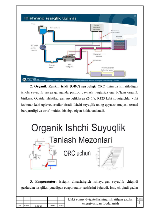 42 
 
Izm. Varoq 
 
Hujjat 
 № 
Imzo 
 
Sana 
 
Varoq 
 
   
Ichki yonuv dvigatellarining ishlatilgan gazlari 
energiyasidan foydalanish 
 
 
2. Organik Rankin tsikli (ORC) suyuqligi: ORC tizimida ishlatiladigan 
ishchi suyuqlik suvga qaraganda pastroq qaynash nuqtasiga ega bo'lgan organik 
birikma. Odatda ishlatiladigan suyuqliklarga r245fa, R123 kabi sovutgichlar yoki 
izobutan kabi uglevodorodlar kiradi. Ishchi suyuqlik uning qaynash nuqtasi, termal 
barqarorligi va atrof-muhitni hisobga olgan holda tanlanadi. 
 
3. Evaporatator: issiqlik almashtirgich ishlaydigan suyuqlik chiqindi 
gazlardan issiqlikni yutadigan evaporatator vazifasini bajaradi. Issiq chiqindi gazlar 
