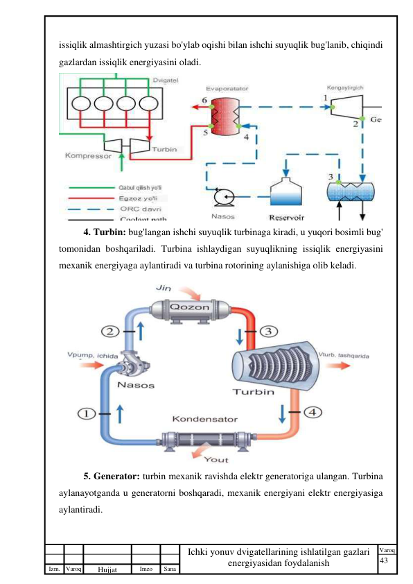 43 
 
Izm. Varoq 
 
Hujjat 
 № 
Imzo 
 
Sana 
 
Varoq 
 
   
Ichki yonuv dvigatellarining ishlatilgan gazlari 
energiyasidan foydalanish 
 
issiqlik almashtirgich yuzasi bo'ylab oqishi bilan ishchi suyuqlik bug'lanib, chiqindi 
gazlardan issiqlik energiyasini oladi. 
 
4. Turbin: bug'langan ishchi suyuqlik turbinaga kiradi, u yuqori bosimli bug' 
tomonidan boshqariladi. Turbina ishlaydigan suyuqlikning issiqlik energiyasini 
mexanik energiyaga aylantiradi va turbina rotorining aylanishiga olib keladi. 
 
5. Generator: turbin mexanik ravishda elektr generatoriga ulangan. Turbina 
aylanayotganda u generatorni boshqaradi, mexanik energiyani elektr energiyasiga 
aylantiradi. 
