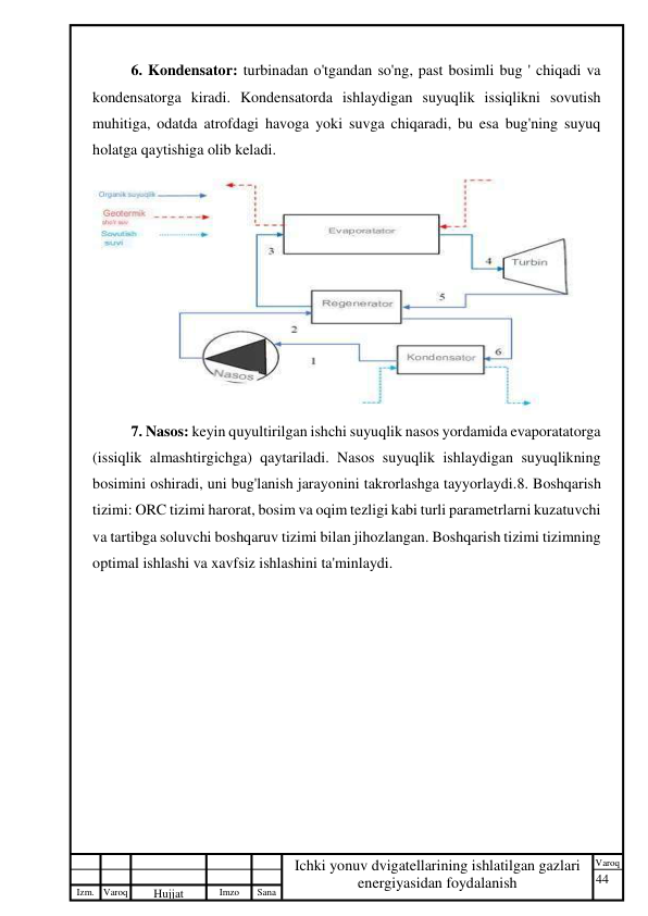 44 
 
Izm. Varoq 
 
Hujjat 
 № 
Imzo 
 
Sana 
 
Varoq 
 
   
Ichki yonuv dvigatellarining ishlatilgan gazlari 
energiyasidan foydalanish 
 
6. Kondensator: turbinadan o'tgandan so'ng, past bosimli bug ' chiqadi va 
kondensatorga kiradi. Kondensatorda ishlaydigan suyuqlik issiqlikni sovutish 
muhitiga, odatda atrofdagi havoga yoki suvga chiqaradi, bu esa bug'ning suyuq 
holatga qaytishiga olib keladi. 
 
7. Nasos: keyin quyultirilgan ishchi suyuqlik nasos yordamida evaporatatorga 
(issiqlik almashtirgichga) qaytariladi. Nasos suyuqlik ishlaydigan suyuqlikning 
bosimini oshiradi, uni bug'lanish jarayonini takrorlashga tayyorlaydi.8. Boshqarish 
tizimi: ORC tizimi harorat, bosim va oqim tezligi kabi turli parametrlarni kuzatuvchi 
va tartibga soluvchi boshqaruv tizimi bilan jihozlangan. Boshqarish tizimi tizimning 
optimal ishlashi va xavfsiz ishlashini ta'minlaydi. 
