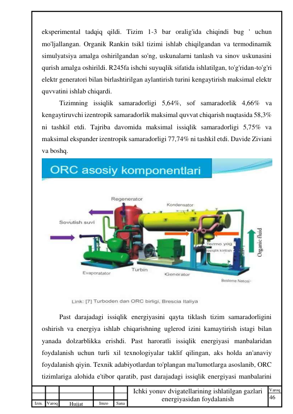 46 
 
Izm. Varoq 
 
Hujjat 
 № 
Imzo 
 
Sana 
 
Varoq 
 
   
Ichki yonuv dvigatellarining ishlatilgan gazlari 
energiyasidan foydalanish 
 
eksperimental tadqiq qildi. Tizim 1-3 bar oralig'ida chiqindi bug ' uchun 
mo'ljallangan. Organik Rankin tsikl tizimi ishlab chiqilgandan va termodinamik 
simulyatsiya amalga oshirilgandan so'ng, uskunalarni tanlash va sinov uskunasini 
qurish amalga oshirildi. R245fa ishchi suyuqlik sifatida ishlatilgan, to'g'ridan-to'g'ri 
elektr generatori bilan birlashtirilgan aylantirish turini kengaytirish maksimal elektr 
quvvatini ishlab chiqardi.  
Tizimning issiqlik samaradorligi 5,64%, sof samaradorlik 4,66% va 
kengaytiruvchi izentropik samaradorlik maksimal quvvat chiqarish nuqtasida 58,3% 
ni tashkil etdi. Tajriba davomida maksimal issiqlik samaradorligi 5,75% va 
maksimal ekspander izentropik samaradorligi 77,74% ni tashkil etdi. Davide Ziviani 
va boshq.   
 
Past darajadagi issiqlik energiyasini qayta tiklash tizim samaradorligini 
oshirish va energiya ishlab chiqarishning uglerod izini kamaytirish istagi bilan 
yanada dolzarblikka erishdi. Past haroratli issiqlik energiyasi manbalaridan 
foydalanish uchun turli xil texnologiyalar taklif qilingan, aks holda an'anaviy 
foydalanish qiyin. Texnik adabiyotlardan to'plangan ma'lumotlarga asoslanib, ORC 
tizimlariga alohida e'tibor qaratib, past darajadagi issiqlik energiyasi manbalarini 
