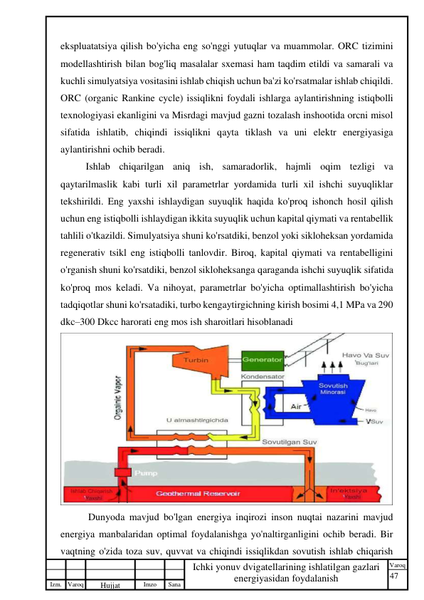 47 
 
Izm. Varoq 
 
Hujjat 
 № 
Imzo 
 
Sana 
 
Varoq 
 
   
Ichki yonuv dvigatellarining ishlatilgan gazlari 
energiyasidan foydalanish 
 
ekspluatatsiya qilish bo'yicha eng so'nggi yutuqlar va muammolar. ORC tizimini 
modellashtirish bilan bog'liq masalalar sxemasi ham taqdim etildi va samarali va 
kuchli simulyatsiya vositasini ishlab chiqish uchun ba'zi ko'rsatmalar ishlab chiqildi. 
ORC (organic Rankine cycle) issiqlikni foydali ishlarga aylantirishning istiqbolli 
texnologiyasi ekanligini va Misrdagi mavjud gazni tozalash inshootida orcni misol 
sifatida ishlatib, chiqindi issiqlikni qayta tiklash va uni elektr energiyasiga 
aylantirishni ochib beradi.  
Ishlab chiqarilgan aniq ish, samaradorlik, hajmli oqim tezligi va 
qaytarilmaslik kabi turli xil parametrlar yordamida turli xil ishchi suyuqliklar 
tekshirildi. Eng yaxshi ishlaydigan suyuqlik haqida ko'proq ishonch hosil qilish 
uchun eng istiqbolli ishlaydigan ikkita suyuqlik uchun kapital qiymati va rentabellik 
tahlili o'tkazildi. Simulyatsiya shuni ko'rsatdiki, benzol yoki sikloheksan yordamida 
regenerativ tsikl eng istiqbolli tanlovdir. Biroq, kapital qiymati va rentabelligini 
o'rganish shuni ko'rsatdiki, benzol sikloheksanga qaraganda ishchi suyuqlik sifatida 
ko'proq mos keladi. Va nihoyat, parametrlar bo'yicha optimallashtirish bo'yicha 
tadqiqotlar shuni ko'rsatadiki, turbo kengaytirgichning kirish bosimi 4,1 MPa va 290 
dkc–300 Dkcc harorati eng mos ish sharoitlari hisoblanadi 
 
 Dunyoda mavjud bo'lgan energiya inqirozi inson nuqtai nazarini mavjud 
energiya manbalaridan optimal foydalanishga yo'naltirganligini ochib beradi. Bir 
vaqtning o'zida toza suv, quvvat va chiqindi issiqlikdan sovutish ishlab chiqarish 
