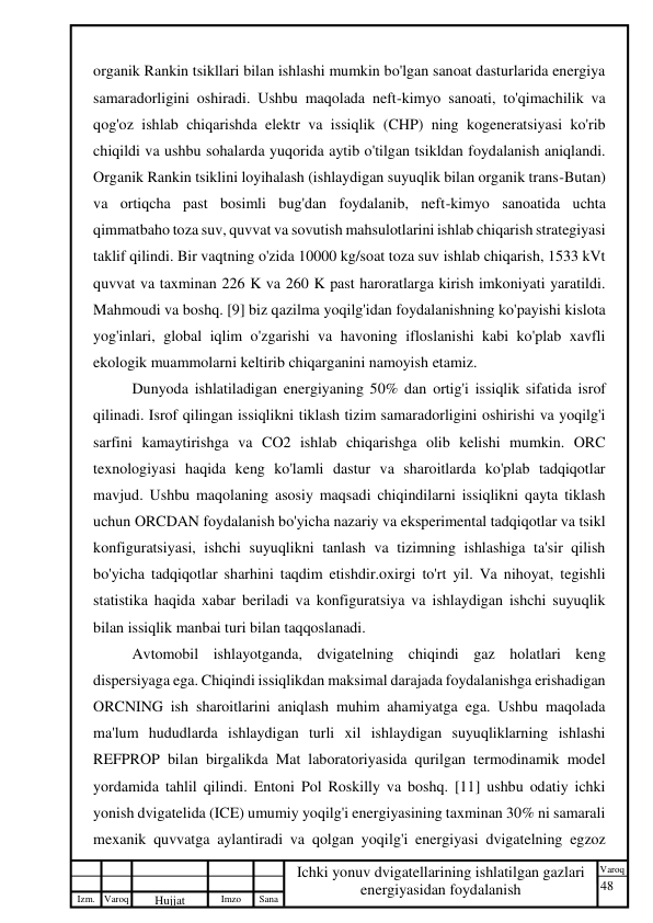 48 
 
Izm. Varoq 
 
Hujjat 
 № 
Imzo 
 
Sana 
 
Varoq 
 
   
Ichki yonuv dvigatellarining ishlatilgan gazlari 
energiyasidan foydalanish 
 
organik Rankin tsikllari bilan ishlashi mumkin bo'lgan sanoat dasturlarida energiya 
samaradorligini oshiradi. Ushbu maqolada neft-kimyo sanoati, to'qimachilik va 
qog'oz ishlab chiqarishda elektr va issiqlik (CHP) ning kogeneratsiyasi ko'rib 
chiqildi va ushbu sohalarda yuqorida aytib o'tilgan tsikldan foydalanish aniqlandi. 
Organik Rankin tsiklini loyihalash (ishlaydigan suyuqlik bilan organik trans-Butan) 
va ortiqcha past bosimli bug'dan foydalanib, neft-kimyo sanoatida uchta 
qimmatbaho toza suv, quvvat va sovutish mahsulotlarini ishlab chiqarish strategiyasi 
taklif qilindi. Bir vaqtning o'zida 10000 kg/soat toza suv ishlab chiqarish, 1533 kVt 
quvvat va taxminan 226 K va 260 K past haroratlarga kirish imkoniyati yaratildi. 
Mahmoudi va boshq. [9] biz qazilma yoqilg'idan foydalanishning ko'payishi kislota 
yog'inlari, global iqlim o'zgarishi va havoning ifloslanishi kabi ko'plab xavfli 
ekologik muammolarni keltirib chiqarganini namoyish etamiz.  
Dunyoda ishlatiladigan energiyaning 50% dan ortig'i issiqlik sifatida isrof 
qilinadi. Isrof qilingan issiqlikni tiklash tizim samaradorligini oshirishi va yoqilg'i 
sarfini kamaytirishga va CO2 ishlab chiqarishga olib kelishi mumkin. ORC 
texnologiyasi haqida keng ko'lamli dastur va sharoitlarda ko'plab tadqiqotlar 
mavjud. Ushbu maqolaning asosiy maqsadi chiqindilarni issiqlikni qayta tiklash 
uchun ORCDAN foydalanish bo'yicha nazariy va eksperimental tadqiqotlar va tsikl 
konfiguratsiyasi, ishchi suyuqlikni tanlash va tizimning ishlashiga ta'sir qilish 
bo'yicha tadqiqotlar sharhini taqdim etishdir.oxirgi to'rt yil. Va nihoyat, tegishli 
statistika haqida xabar beriladi va konfiguratsiya va ishlaydigan ishchi suyuqlik 
bilan issiqlik manbai turi bilan taqqoslanadi.  
Avtomobil ishlayotganda, dvigatelning chiqindi gaz holatlari keng 
dispersiyaga ega. Chiqindi issiqlikdan maksimal darajada foydalanishga erishadigan 
ORCNING ish sharoitlarini aniqlash muhim ahamiyatga ega. Ushbu maqolada 
ma'lum hududlarda ishlaydigan turli xil ishlaydigan suyuqliklarning ishlashi 
REFPROP bilan birgalikda Mat laboratoriyasida qurilgan termodinamik model 
yordamida tahlil qilindi. Entoni Pol Roskilly va boshq. [11] ushbu odatiy ichki 
yonish dvigatelida (ICE) umumiy yoqilg'i energiyasining taxminan 30% ni samarali 
mexanik quvvatga aylantiradi va qolgan yoqilg'i energiyasi dvigatelning egzoz 
