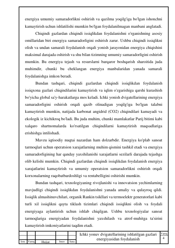 4 
 
Izm. Varoq 
 
Hujjat 
 № 
Imzo 
 
Sana 
 
Varoq 
 
   
Ichki yonuv dvigatellarining ishlatilgan gazlari 
energiyasidan foydalanish 
 
energiya umumiy samaradorlikni oshirish va qazilma yoqilg'iga bo'lgan ishonchni 
kamaytirish uchun ishlatilishi mumkin bo'lgan foydalanilmagan manbani anglatadi. 
Chiqindi gazlardan chiqindi issiqlikdan foydalanishni o'rganishning asosiy 
omillaridan biri energiya samaradorligini oshirish zarur. Ushbu chiqindi issiqlikni 
olish va undan samarali foydalanish orqali yonish jarayonidan energiya chiqishini 
maksimal darajada oshirish va shu bilan tizimning umumiy samaradorligini oshirish 
mumkin. Bu energiya tejash va resurslarni barqaror boshqarish sharoitida juda 
muhimdir, chunki bu cheklangan energiya manbalaridan yanada samarali 
foydalanishga imkon beradi. 
Bundan tashqari, chiqindi gazlardan chiqindi issiqlikdan foydalanish 
issiqxona gazlari chiqindilarini kamaytirish va iqlim o'zgarishiga qarshi kurashish 
bo'yicha global sa'y-harakatlarga mos keladi. Ichki yonish dvigatellarining energiya 
samaradorligini oshirish orqali qazib olinadigan yoqilg'iga bo'lgan talabni 
kamaytirish mumkin, natijada karbonat angidrid (CO2) chiqindilari kamayadi va 
ekologik iz kichikroq bo'ladi. Bu juda muhim, chunki mamlakatlar Parij bitimi kabi 
xalqaro shartnomalarda ko'rsatilgan chiqindilarni kamaytirish maqsadlariga 
erishishga intilishadi. 
Mavzu iqtisodiy nuqtai nazardan ham dolzarbdir. Energiya ko'plab sanoat 
tarmoqlari uchun operatsion xarajatlarning muhim qismini tashkil etadi va energiya 
samaradorligining har qanday yaxshilanishi xarajatlarni sezilarli darajada tejashga 
olib kelishi mumkin. Chiqindi gazlardan chiqindi issiqlikdan foydalanish energiya 
xarajatlarini kamaytirish va umumiy operatsion samaradorlikni oshirish orqali 
korxonalarning raqobatbardoshligi va rentabelligini oshirishi mumkin. 
Bundan tashqari, texnologiyaning rivojlanishi va innovatsion yechimlarning 
mavjudligi chiqindi issiqlikdan foydalanishni yanada amaliy va qulayroq qildi. 
Issiqlik almashinuvchilari, organik Rankin tsikllari va termoelektr generatorlari kabi 
turli xil issiqlikni qayta tiklash tizimlari chiqindi issiqlikni olish va foydali 
energiyaga aylantirish uchun ishlab chiqilgan. Ushbu texnologiyalar sanoat 
tarmoqlariga energiyadan foydalanishni yaxshilash va atrof-muhitga ta'sirini 
kamaytirish imkoniyatlarini taqdim etadi. 
