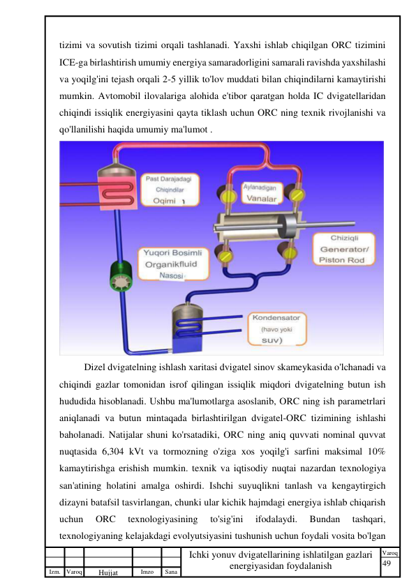 49 
 
Izm. Varoq 
 
Hujjat 
 № 
Imzo 
 
Sana 
 
Varoq 
 
   
Ichki yonuv dvigatellarining ishlatilgan gazlari 
energiyasidan foydalanish 
 
tizimi va sovutish tizimi orqali tashlanadi. Yaxshi ishlab chiqilgan ORC tizimini 
ICE-ga birlashtirish umumiy energiya samaradorligini samarali ravishda yaxshilashi 
va yoqilg'ini tejash orqali 2-5 yillik to'lov muddati bilan chiqindilarni kamaytirishi 
mumkin. Avtomobil ilovalariga alohida e'tibor qaratgan holda IC dvigatellaridan 
chiqindi issiqlik energiyasini qayta tiklash uchun ORC ning texnik rivojlanishi va 
qo'llanilishi haqida umumiy ma'lumot .  
 
Dizel dvigatelning ishlash xaritasi dvigatel sinov skameykasida o'lchanadi va 
chiqindi gazlar tomonidan isrof qilingan issiqlik miqdori dvigatelning butun ish 
hududida hisoblanadi. Ushbu ma'lumotlarga asoslanib, ORC ning ish parametrlari 
aniqlanadi va butun mintaqada birlashtirilgan dvigatel-ORC tizimining ishlashi 
baholanadi. Natijalar shuni ko'rsatadiki, ORC ning aniq quvvati nominal quvvat 
nuqtasida 6,304 kVt va tormozning o'ziga xos yoqilg'i sarfini maksimal 10% 
kamaytirishga erishish mumkin. texnik va iqtisodiy nuqtai nazardan texnologiya 
san'atining holatini amalga oshirdi. Ishchi suyuqlikni tanlash va kengaytirgich 
dizayni batafsil tasvirlangan, chunki ular kichik hajmdagi energiya ishlab chiqarish 
uchun 
ORC 
texnologiyasining 
to'sig'ini 
ifodalaydi. 
Bundan 
tashqari, 
texnologiyaning kelajakdagi evolyutsiyasini tushunish uchun foydali vosita bo'lgan 
