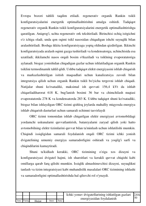 50 
 
Izm. Varoq 
 
Hujjat 
 № 
Imzo 
 
Sana 
 
Varoq 
 
   
Ichki yonuv dvigatellarining ishlatilgan gazlari 
energiyasidan foydalanish 
 
Evropa bozori tahlili taqdim etiladi. regenerativ organik Rankin tsikli 
konfiguratsiyalarini energetik optimallashtirishni amalga oshirdi. Tadqiqot 
regenerativ organik Rankin tsikli konfiguratsiyalarini energetik optimallashtirishga 
qaratilgan. Aniqrog'i, uchta regenerativ ork tekshiriladi. Birinchisi ochiq isitgichni 
o'z ichiga oladi, unda qon oqimi tsikl nasosidan chiqadigan ishchi suyuqlik bilan 
aralashtiriladi. Boshqa ikkita konfiguratsiyaga yopiq oldindan qizdirilgan. Ikkinchi 
konfiguratsiyada aralash oqimi gazga tushiriladi va kondensatorga, uchinchisida esa 
uzatiladi; ikkilamchi nasos orqali bosim o'tkaziladi va tsiklning evaporatatoriga 
aylanadi. biogaz yonishidan chiqadigan gazlar uchun ishlatiladigan organik Rankin 
tsiklini termodinamik tahlil qildi. Ushbu tadqiqot elektr energiyasini ishlab chiqarish 
va markazlashtirilgan isitish maqsadlari uchun kanalizatsiya zavodi bilan 
integratsiya qilish uchun organik Rankin tsikli bo'yicha tergovni ishlab chiqadi. 
Natijalar shuni ko'rsatadiki, maksimal ish quvvati 156,4 kVt da ishlab 
chiqariladiharorat 618 K, bug'lanish bosimi 36 bar va chimchilash nuqtasi 
evaporatatorda 278 K va kondensatorda 283 K. Ushbu tadqiqot shuni ko'rsatadiki, 
biogaz bilan ishlaydigan ORC tizimi qishloq joylarda mahalliy miqyosda energiya 
ishlab chiqarish dasturlari uchun samarali echimni tasvirlaydi 
ORC tizimi tomonidan ishlab chiqarilgan elektr energiyasi avtomobildagi 
yordamchi uskunalarni quvvatlantirish, batareyalarni zaryad qilish yoki hatto 
avtomobilning elektr tizimlarini quvvat bilan ta'minlash uchun ishlatilishi mumkin. 
Chiqindi issiqligidan samarali foydalanish orqali ORC tizimi ichki yonish 
dvigatelining umumiy energiya samaradorligini oshiradi va yoqilg'i sarfi va 
chiqindilarini kamaytiradi. 
Shuni ta'kidlash kerakki, ORC tizimining o'ziga xos dizayni va 
konfiguratsiyasi dvigatel hajmi, ish sharoitlari va kerakli quvvat chiqishi kabi 
omillarga qarab farq qilishi mumkin. Issiqlik almashinuvchisi dizayni, suyuqlikni 
tanlash va tizim integratsiyasi kabi muhandislik masalalari ORC tizimining ishlashi 
va samaradorligini optimallashtirishda hal qiluvchi rol o'ynaydi. 
 
 
