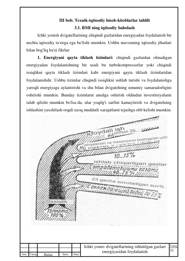 51 
 
Izm. Varoq 
 
Hujjat 
 № 
Imzo 
 
Sana 
 
Varoq 
 
   
Ichki yonuv dvigatellarining ishlatilgan gazlari 
energiyasidan foydalanish 
 
III bob. Texnik-iqtisodiy hisob-kitoblarlar tahlili 
3.1. BMI ning iqtisodiy baholash 
Ichki yonish dvigatellarining chiqindi gazlaridan energiyadan foydalanish bir 
nechta iqtisodiy ta'sirga ega bo'lishi mumkin. Ushbu mavzuning iqtisodiy jihatlari 
bilan bog'liq ba'zi fikrlar: 
1. Energiyani qayta tiklash tizimlari: chiqindi gazlardan olinadigan 
energiyadan foydalanishning bir usuli bu turbokompressorlar yoki chiqindi 
issiqlikni qayta tiklash tizimlari kabi energiyani qayta tiklash tizimlaridan 
foydalanishdir. Ushbu tizimlar chiqindi issiqlikni ushlab turishi va foydalanishga 
yaroqli energiyaga aylantirishi va shu bilan dvigatelning umumiy samaradorligini 
oshirishi mumkin. Bunday tizimlarni amalga oshirish oldindan investitsiyalarni 
talab qilishi mumkin bo'lsa-da, ular yoqilg'i sarfini kamaytirish va dvigatelning 
ishlashini yaxshilash orqali uzoq muddatli xarajatlarni tejashga olib kelishi mumkin. 
 
