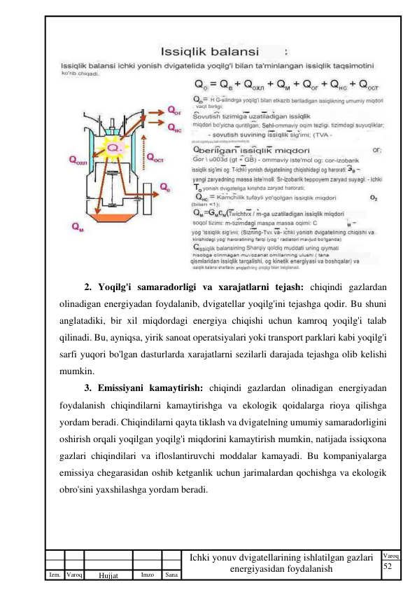 52 
 
Izm. Varoq 
 
Hujjat 
 № 
Imzo 
 
Sana 
 
Varoq 
 
   
Ichki yonuv dvigatellarining ishlatilgan gazlari 
energiyasidan foydalanish 
 
 
2. Yoqilg'i samaradorligi va xarajatlarni tejash: chiqindi gazlardan 
olinadigan energiyadan foydalanib, dvigatellar yoqilg'ini tejashga qodir. Bu shuni 
anglatadiki, bir xil miqdordagi energiya chiqishi uchun kamroq yoqilg'i talab 
qilinadi. Bu, ayniqsa, yirik sanoat operatsiyalari yoki transport parklari kabi yoqilg'i 
sarfi yuqori bo'lgan dasturlarda xarajatlarni sezilarli darajada tejashga olib kelishi 
mumkin. 
3. Emissiyani kamaytirish: chiqindi gazlardan olinadigan energiyadan 
foydalanish chiqindilarni kamaytirishga va ekologik qoidalarga rioya qilishga 
yordam beradi. Chiqindilarni qayta tiklash va dvigatelning umumiy samaradorligini 
oshirish orqali yoqilgan yoqilg'i miqdorini kamaytirish mumkin, natijada issiqxona 
gazlari chiqindilari va ifloslantiruvchi moddalar kamayadi. Bu kompaniyalarga 
emissiya chegarasidan oshib ketganlik uchun jarimalardan qochishga va ekologik 
obro'sini yaxshilashga yordam beradi. 
