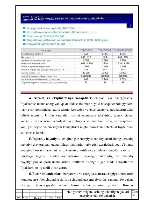 53 
 
Izm. Varoq 
 
Hujjat 
 № 
Imzo 
 
Sana 
 
Varoq 
 
   
Ichki yonuv dvigatellarining ishlatilgan gazlari 
energiyasidan foydalanish 
 
 
4. Xizmat va ekspluatatsiya xarajatlari: chiqindi gaz energiyasidan 
foydalanish uchun energiyani qayta tiklash tizimlarini yoki boshqa texnologiyalarni 
joriy etish qo'shimcha texnik xizmat ko'rsatish va ekspluatatsiya xarajatlarini talab 
qilishi mumkin. Ushbu xarajatlar tizimni muntazam tekshirish, texnik xizmat 
ko'rsatish va potentsial ta'mirlashni o'z ichiga olishi mumkin. Biroq, bu xarajatlarni 
yoqilg'ini tejash va emissiyani kamaytirish nuqtai nazaridan potentsial foyda bilan 
solishtirish kerak. 
5. Iqtisodiy hayotiylik: chiqindi gaz energiyasidan foydalanishning iqtisodiy 
hayotiyligi energiyani qayta tiklash tizimlarini joriy etish xarajatlari, yoqilg'i narxi, 
energiya bozori sharoitlari va uskunaning kutilayotgan ishlash muddati kabi turli 
omillarga bog'liq. Bunday loyihalarning maqsadga muvofiqligi va iqtisodiy 
hayotiyligini aniqlash uchun ushbu omillarni hisobga olgan holda xarajatlar va 
foydalarni to'liq tahlil qilish zarur. 
6. Bozor imkoniyatlari: barqarorlik va energiya samaradorligiga tobora ortib 
borayotgan e'tibor chiqindi issiqlik va chiqindi gaz energiyasidan samarali foydalana 
oladigan 
texnologiyalar 
uchun 
bozor 
imkoniyatlarini 
yaratadi. 
Bunday 
