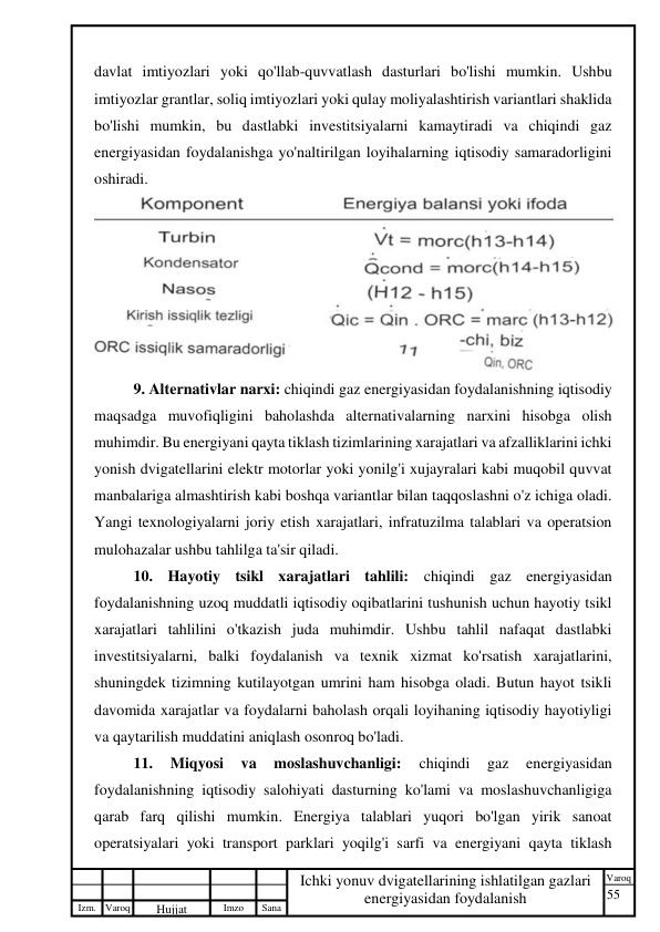 55 
 
Izm. Varoq 
 
Hujjat 
 № 
Imzo 
 
Sana 
 
Varoq 
 
   
Ichki yonuv dvigatellarining ishlatilgan gazlari 
energiyasidan foydalanish 
 
davlat imtiyozlari yoki qo'llab-quvvatlash dasturlari bo'lishi mumkin. Ushbu 
imtiyozlar grantlar, soliq imtiyozlari yoki qulay moliyalashtirish variantlari shaklida 
bo'lishi mumkin, bu dastlabki investitsiyalarni kamaytiradi va chiqindi gaz 
energiyasidan foydalanishga yo'naltirilgan loyihalarning iqtisodiy samaradorligini 
oshiradi. 
 
9. Alternativlar narxi: chiqindi gaz energiyasidan foydalanishning iqtisodiy 
maqsadga muvofiqligini baholashda alternativalarning narxini hisobga olish 
muhimdir. Bu energiyani qayta tiklash tizimlarining xarajatlari va afzalliklarini ichki 
yonish dvigatellarini elektr motorlar yoki yonilg'i xujayralari kabi muqobil quvvat 
manbalariga almashtirish kabi boshqa variantlar bilan taqqoslashni o'z ichiga oladi. 
Yangi texnologiyalarni joriy etish xarajatlari, infratuzilma talablari va operatsion 
mulohazalar ushbu tahlilga ta'sir qiladi. 
10. Hayotiy tsikl xarajatlari tahlili: chiqindi gaz energiyasidan 
foydalanishning uzoq muddatli iqtisodiy oqibatlarini tushunish uchun hayotiy tsikl 
xarajatlari tahlilini o'tkazish juda muhimdir. Ushbu tahlil nafaqat dastlabki 
investitsiyalarni, balki foydalanish va texnik xizmat ko'rsatish xarajatlarini, 
shuningdek tizimning kutilayotgan umrini ham hisobga oladi. Butun hayot tsikli 
davomida xarajatlar va foydalarni baholash orqali loyihaning iqtisodiy hayotiyligi 
va qaytarilish muddatini aniqlash osonroq bo'ladi. 
11. 
Miqyosi 
va 
moslashuvchanligi: 
chiqindi 
gaz 
energiyasidan 
foydalanishning iqtisodiy salohiyati dasturning ko'lami va moslashuvchanligiga 
qarab farq qilishi mumkin. Energiya talablari yuqori bo'lgan yirik sanoat 
operatsiyalari yoki transport parklari yoqilg'i sarfi va energiyani qayta tiklash 
