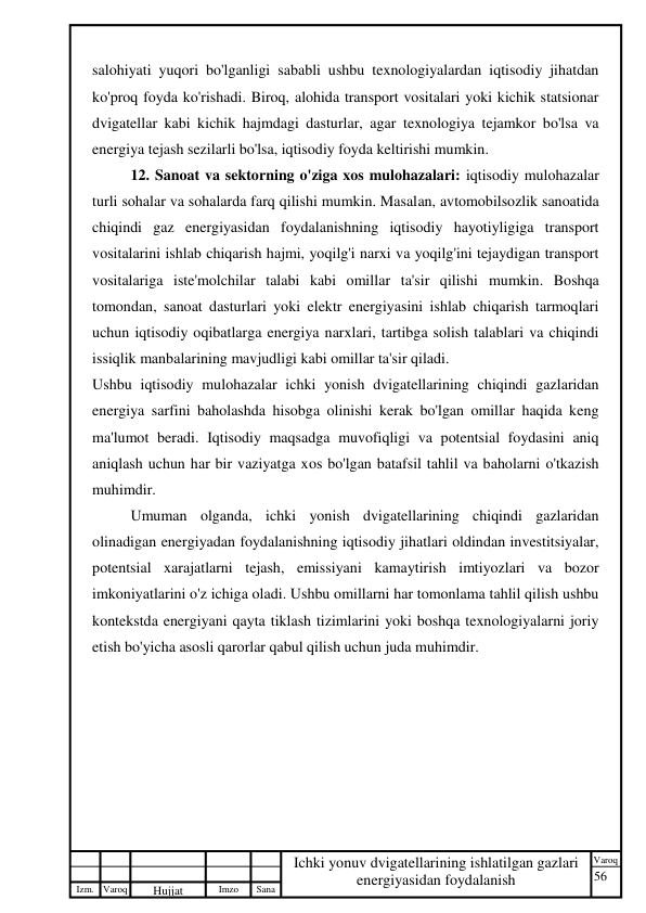 56 
 
Izm. Varoq 
 
Hujjat 
 № 
Imzo 
 
Sana 
 
Varoq 
 
   
Ichki yonuv dvigatellarining ishlatilgan gazlari 
energiyasidan foydalanish 
 
salohiyati yuqori bo'lganligi sababli ushbu texnologiyalardan iqtisodiy jihatdan 
ko'proq foyda ko'rishadi. Biroq, alohida transport vositalari yoki kichik statsionar 
dvigatellar kabi kichik hajmdagi dasturlar, agar texnologiya tejamkor bo'lsa va 
energiya tejash sezilarli bo'lsa, iqtisodiy foyda keltirishi mumkin. 
12. Sanoat va sektorning o'ziga xos mulohazalari: iqtisodiy mulohazalar 
turli sohalar va sohalarda farq qilishi mumkin. Masalan, avtomobilsozlik sanoatida 
chiqindi gaz energiyasidan foydalanishning iqtisodiy hayotiyligiga transport 
vositalarini ishlab chiqarish hajmi, yoqilg'i narxi va yoqilg'ini tejaydigan transport 
vositalariga iste'molchilar talabi kabi omillar ta'sir qilishi mumkin. Boshqa 
tomondan, sanoat dasturlari yoki elektr energiyasini ishlab chiqarish tarmoqlari 
uchun iqtisodiy oqibatlarga energiya narxlari, tartibga solish talablari va chiqindi 
issiqlik manbalarining mavjudligi kabi omillar ta'sir qiladi. 
Ushbu iqtisodiy mulohazalar ichki yonish dvigatellarining chiqindi gazlaridan 
energiya sarfini baholashda hisobga olinishi kerak bo'lgan omillar haqida keng 
ma'lumot beradi. Iqtisodiy maqsadga muvofiqligi va potentsial foydasini aniq 
aniqlash uchun har bir vaziyatga xos bo'lgan batafsil tahlil va baholarni o'tkazish 
muhimdir. 
Umuman olganda, ichki yonish dvigatellarining chiqindi gazlaridan 
olinadigan energiyadan foydalanishning iqtisodiy jihatlari oldindan investitsiyalar, 
potentsial xarajatlarni tejash, emissiyani kamaytirish imtiyozlari va bozor 
imkoniyatlarini o'z ichiga oladi. Ushbu omillarni har tomonlama tahlil qilish ushbu 
kontekstda energiyani qayta tiklash tizimlarini yoki boshqa texnologiyalarni joriy 
etish bo'yicha asosli qarorlar qabul qilish uchun juda muhimdir. 
 
 
 
 
 
 
 
