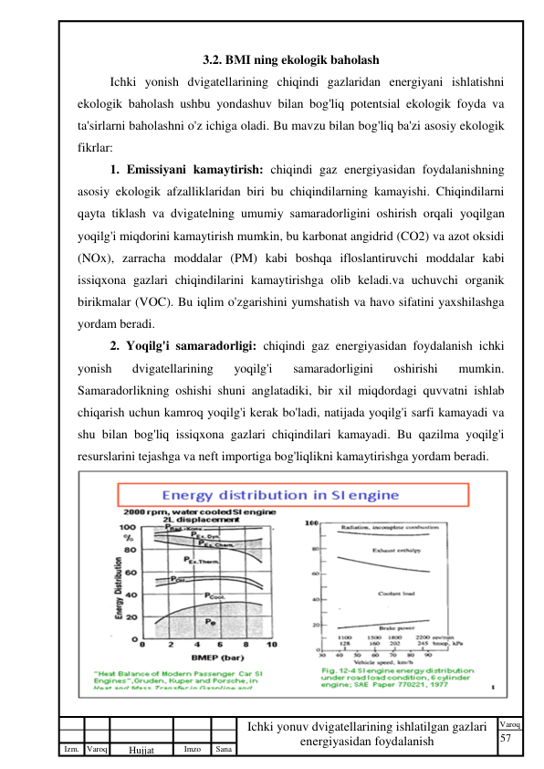 57 
 
Izm. Varoq 
 
Hujjat 
 № 
Imzo 
 
Sana 
 
Varoq 
 
   
Ichki yonuv dvigatellarining ishlatilgan gazlari 
energiyasidan foydalanish 
 
3.2. BMI ning ekologik baholash 
Ichki yonish dvigatellarining chiqindi gazlaridan energiyani ishlatishni 
ekologik baholash ushbu yondashuv bilan bog'liq potentsial ekologik foyda va 
ta'sirlarni baholashni o'z ichiga oladi. Bu mavzu bilan bog'liq ba'zi asosiy ekologik 
fikrlar: 
1. Emissiyani kamaytirish: chiqindi gaz energiyasidan foydalanishning 
asosiy ekologik afzalliklaridan biri bu chiqindilarning kamayishi. Chiqindilarni 
qayta tiklash va dvigatelning umumiy samaradorligini oshirish orqali yoqilgan 
yoqilg'i miqdorini kamaytirish mumkin, bu karbonat angidrid (CO2) va azot oksidi 
(NOx), zarracha moddalar (PM) kabi boshqa ifloslantiruvchi moddalar kabi 
issiqxona gazlari chiqindilarini kamaytirishga olib keladi.va uchuvchi organik 
birikmalar (VOC). Bu iqlim o'zgarishini yumshatish va havo sifatini yaxshilashga 
yordam beradi. 
2. Yoqilg'i samaradorligi: chiqindi gaz energiyasidan foydalanish ichki 
yonish 
dvigatellarining 
yoqilg'i 
samaradorligini 
oshirishi 
mumkin. 
Samaradorlikning oshishi shuni anglatadiki, bir xil miqdordagi quvvatni ishlab 
chiqarish uchun kamroq yoqilg'i kerak bo'ladi, natijada yoqilg'i sarfi kamayadi va 
shu bilan bog'liq issiqxona gazlari chiqindilari kamayadi. Bu qazilma yoqilg'i 
resurslarini tejashga va neft importiga bog'liqlikni kamaytirishga yordam beradi. 
 
