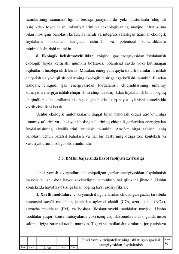 59 
 
Izm. Varoq 
 
Hujjat 
 № 
Imzo 
 
Sana 
 
Varoq 
 
   
Ichki yonuv dvigatellarining ishlatilgan gazlari 
energiyasidan foydalanish 
 
tizimlarining samaradorligini, boshqa jarayonlarda yoki dasturlarda chiqindi 
issiqlikdan foydalanish imkoniyatlarini va texnologiyaning mavjud infratuzilma 
bilan mosligini baholash kiradi. Samarali va integratsiyalashgan tizimlar ekologik 
foydalarni 
maksimal 
darajada 
oshirishi 
va 
potentsial 
kamchiliklarni 
minimallashtirishi mumkin. 
8. Ekologik kelishmovchiliklar: chiqindi gaz energiyasidan foydalanish 
ekologik foyda keltirishi mumkin bo'lsa-da, potentsial savdo yoki kutilmagan 
oqibatlarni hisobga olish kerak. Masalan, energiyani qayta tiklash tizimlarini ishlab 
chiqarish va yo'q qilish o'zlarining ekologik ta'siriga ega bo'lishi mumkin. Bundan 
tashqari, chiqindi gaz energiyasidan foydalanish chiqindilarining umumiy 
kamayishi energiya ishlab chiqarish va chiqindi issiqlikdan foydalanish bilan bog'liq 
chiqindilar kabi omillarni hisobga olgan holda to'liq hayot aylanishi kontekstida 
ko'rib chiqilishi kerak. 
Ushbu ekologik mulohazalarni diqqat bilan baholash orqali atrof-muhitga 
umumiy ta'sirini va ichki yonish dvigatellarining chiqindi gazlaridan energiyadan 
foydalanishning afzalliklarini aniqlash mumkin. Atrof-muhitga ta'sirini aniq 
baholash uchun batafsil baholash va har bir dasturning o'ziga xos konteksti va 
xususiyatlarini hisobga olish muhimdir. 
 
3.3. BMIni bajarishda hayot faoliyati xavfsizligi 
 
Ichki yonish dvigatellaridan chiqadigan gazlar energiyasidan foydalanish 
mavzusida ishlashda hayot xavfsizligini ta'minlash hal qiluvchi jihatdir. Ushbu 
kontekstda hayot xavfsizligi bilan bog'liq ba'zi asosiy fikrlar: 
1. Xavfli moddalar: ichki yonish dvigatellaridan chiqadigan gazlar tarkibida 
potentsial xavfli moddalar, jumladan uglerod oksidi (CO), azot oksidi (NOx), 
zarracha moddalar (PM) va boshqa ifloslantiruvchi moddalar mavjud. Ushbu 
moddalar yuqori konsentratsiyalarda yoki uzoq vaqt davomida nafas olganda inson 
salomatligiga zarar etkazishi mumkin. To'g'ri shamollatish tizimlarini joriy etish va 
