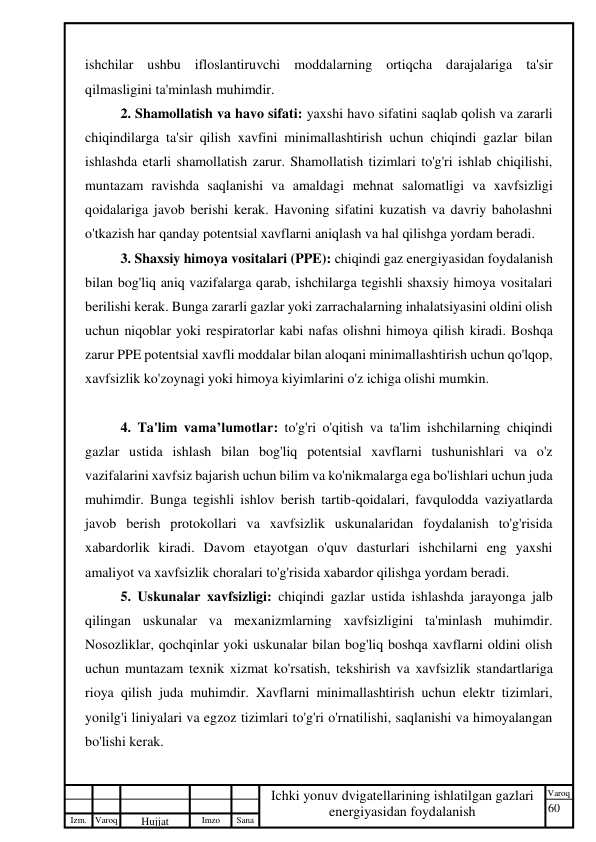 60 
 
Izm. Varoq 
 
Hujjat 
 № 
Imzo 
 
Sana 
 
Varoq 
 
   
Ichki yonuv dvigatellarining ishlatilgan gazlari 
energiyasidan foydalanish 
 
ishchilar ushbu ifloslantiruvchi moddalarning ortiqcha darajalariga ta'sir 
qilmasligini ta'minlash muhimdir. 
2. Shamollatish va havo sifati: yaxshi havo sifatini saqlab qolish va zararli 
chiqindilarga ta'sir qilish xavfini minimallashtirish uchun chiqindi gazlar bilan 
ishlashda etarli shamollatish zarur. Shamollatish tizimlari to'g'ri ishlab chiqilishi, 
muntazam ravishda saqlanishi va amaldagi mehnat salomatligi va xavfsizligi 
qoidalariga javob berishi kerak. Havoning sifatini kuzatish va davriy baholashni 
o'tkazish har qanday potentsial xavflarni aniqlash va hal qilishga yordam beradi. 
3. Shaxsiy himoya vositalari (PPE): chiqindi gaz energiyasidan foydalanish 
bilan bog'liq aniq vazifalarga qarab, ishchilarga tegishli shaxsiy himoya vositalari 
berilishi kerak. Bunga zararli gazlar yoki zarrachalarning inhalatsiyasini oldini olish 
uchun niqoblar yoki respiratorlar kabi nafas olishni himoya qilish kiradi. Boshqa 
zarur PPE potentsial xavfli moddalar bilan aloqani minimallashtirish uchun qo'lqop, 
xavfsizlik ko'zoynagi yoki himoya kiyimlarini o'z ichiga olishi mumkin. 
 
4. Ta'lim vama’lumotlar: to'g'ri o'qitish va ta'lim ishchilarning chiqindi 
gazlar ustida ishlash bilan bog'liq potentsial xavflarni tushunishlari va o'z 
vazifalarini xavfsiz bajarish uchun bilim va ko'nikmalarga ega bo'lishlari uchun juda 
muhimdir. Bunga tegishli ishlov berish tartib-qoidalari, favqulodda vaziyatlarda 
javob berish protokollari va xavfsizlik uskunalaridan foydalanish to'g'risida 
xabardorlik kiradi. Davom etayotgan o'quv dasturlari ishchilarni eng yaxshi 
amaliyot va xavfsizlik choralari to'g'risida xabardor qilishga yordam beradi. 
5. Uskunalar xavfsizligi: chiqindi gazlar ustida ishlashda jarayonga jalb 
qilingan uskunalar va mexanizmlarning xavfsizligini ta'minlash muhimdir. 
Nosozliklar, qochqinlar yoki uskunalar bilan bog'liq boshqa xavflarni oldini olish 
uchun muntazam texnik xizmat ko'rsatish, tekshirish va xavfsizlik standartlariga 
rioya qilish juda muhimdir. Xavflarni minimallashtirish uchun elektr tizimlari, 
yonilg'i liniyalari va egzoz tizimlari to'g'ri o'rnatilishi, saqlanishi va himoyalangan 
bo'lishi kerak. 
