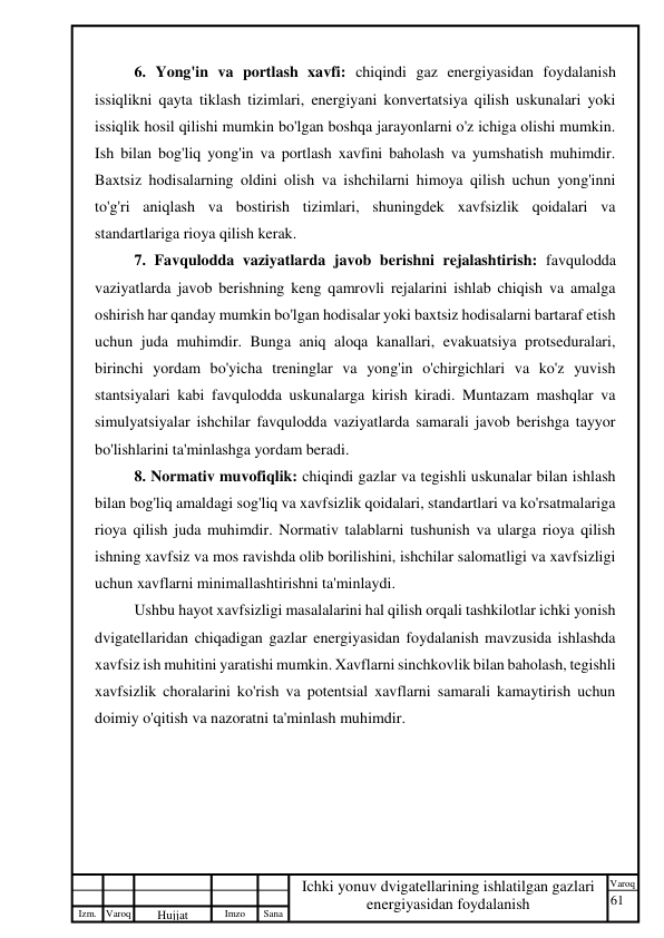 61 
 
Izm. Varoq 
 
Hujjat 
 № 
Imzo 
 
Sana 
 
Varoq 
 
   
Ichki yonuv dvigatellarining ishlatilgan gazlari 
energiyasidan foydalanish 
 
6. Yong'in va portlash xavfi: chiqindi gaz energiyasidan foydalanish 
issiqlikni qayta tiklash tizimlari, energiyani konvertatsiya qilish uskunalari yoki 
issiqlik hosil qilishi mumkin bo'lgan boshqa jarayonlarni o'z ichiga olishi mumkin. 
Ish bilan bog'liq yong'in va portlash xavfini baholash va yumshatish muhimdir. 
Baxtsiz hodisalarning oldini olish va ishchilarni himoya qilish uchun yong'inni 
to'g'ri aniqlash va bostirish tizimlari, shuningdek xavfsizlik qoidalari va 
standartlariga rioya qilish kerak. 
7. Favqulodda vaziyatlarda javob berishni rejalashtirish: favqulodda 
vaziyatlarda javob berishning keng qamrovli rejalarini ishlab chiqish va amalga 
oshirish har qanday mumkin bo'lgan hodisalar yoki baxtsiz hodisalarni bartaraf etish 
uchun juda muhimdir. Bunga aniq aloqa kanallari, evakuatsiya protseduralari, 
birinchi yordam bo'yicha treninglar va yong'in o'chirgichlari va ko'z yuvish 
stantsiyalari kabi favqulodda uskunalarga kirish kiradi. Muntazam mashqlar va 
simulyatsiyalar ishchilar favqulodda vaziyatlarda samarali javob berishga tayyor 
bo'lishlarini ta'minlashga yordam beradi. 
8. Normativ muvofiqlik: chiqindi gazlar va tegishli uskunalar bilan ishlash 
bilan bog'liq amaldagi sog'liq va xavfsizlik qoidalari, standartlari va ko'rsatmalariga 
rioya qilish juda muhimdir. Normativ talablarni tushunish va ularga rioya qilish 
ishning xavfsiz va mos ravishda olib borilishini, ishchilar salomatligi va xavfsizligi 
uchun xavflarni minimallashtirishni ta'minlaydi. 
Ushbu hayot xavfsizligi masalalarini hal qilish orqali tashkilotlar ichki yonish 
dvigatellaridan chiqadigan gazlar energiyasidan foydalanish mavzusida ishlashda 
xavfsiz ish muhitini yaratishi mumkin. Xavflarni sinchkovlik bilan baholash, tegishli 
xavfsizlik choralarini ko'rish va potentsial xavflarni samarali kamaytirish uchun 
doimiy o'qitish va nazoratni ta'minlash muhimdir. 
 
 
 
 
 
