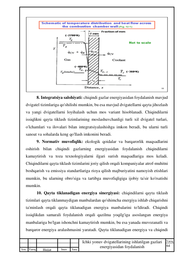 64 
 
Izm. Varoq 
 
Hujjat 
 № 
Imzo 
 
Sana 
 
Varoq 
 
   
Ichki yonuv dvigatellarining ishlatilgan gazlari 
energiyasidan foydalanish 
 
 
8. Integratsiya salohiyati: chiqindi gazlar energiyasidan foydalanish mavjud 
dvigatel tizimlariga qo'shilishi mumkin, bu esa mavjud dvigatellarni qayta jihozlash 
va yangi dvigatellarni loyihalash uchun mos variant hisoblanadi. Chiqindilarni 
issiqlikni qayta tiklash tizimlarining moslashuvchanligi turli xil dvigatel turlari, 
o'lchamlari va ilovalari bilan integratsiyalashishga imkon beradi, bu ularni turli 
sanoat va sohalarda keng qo'llash imkonini beradi. 
9. Normativ muvofiqlik: ekologik qoidalar va barqarorlik maqsadlarini 
oshirish bilan chiqindi gazlarning energiyasidan foydalanish chiqindilarni 
kamaytirish va toza texnologiyalarni ilgari surish maqsadlariga mos keladi. 
Chiqindilarni qayta tiklash tizimlarini joriy qilish orqali kompaniyalar atrof-muhitni 
boshqarish va emissiya standartlariga rioya qilish majburiyatini namoyish etishlari 
mumkin, bu ularning obro'siga va tartibga muvofiqligiga ijobiy ta'sir ko'rsatishi 
mumkin. 
10. Qayta tiklanadigan energiya sinergiyasi: chiqindilarni qayta tiklash 
tizimlari qayta tiklanmaydigan manbalardan qo'shimcha energiya ishlab chiqarishni 
ta'minlash orqali qayta tiklanadigan energiya manbalarini to'ldiradi. Chiqindi 
issiqlikdan samarali foydalanish orqali qazilma yoqilg'iga asoslangan energiya 
manbalariga bo'lgan ishonchni kamaytirish mumkin, bu esa yanada muvozanatli va 
barqaror energiya aralashmasini yaratadi. Qayta tiklanadigan energiya va chiqindi 
