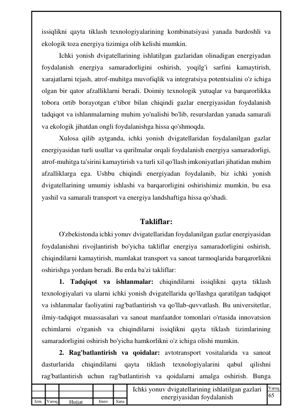 65 
 
Izm. Varoq 
 
Hujjat 
 № 
Imzo 
 
Sana 
 
Varoq 
 
   
Ichki yonuv dvigatellarining ishlatilgan gazlari 
energiyasidan foydalanish 
 
issiqlikni qayta tiklash texnologiyalarining kombinatsiyasi yanada bardoshli va 
ekologik toza energiya tizimiga olib kelishi mumkin. 
Ichki yonish dvigatellarining ishlatilgan gazlaridan olinadigan energiyadan 
foydalanish energiya samaradorligini oshirish, yoqilg'i sarfini kamaytirish, 
xarajatlarni tejash, atrof-muhitga muvofiqlik va integratsiya potentsialini o'z ichiga 
olgan bir qator afzalliklarni beradi. Doimiy texnologik yutuqlar va barqarorlikka 
tobora ortib borayotgan e'tibor bilan chiqindi gazlar energiyasidan foydalanish 
tadqiqot va ishlanmalarning muhim yo'nalishi bo'lib, resurslardan yanada samarali 
va ekologik jihatdan ongli foydalanishga hissa qo'shmoqda. 
Xulosa qilib aytganda, ichki yonish dvigatellaridan foydalanilgan gazlar 
energiyasidan turli usullar va qurilmalar orqali foydalanish energiya samaradorligi, 
atrof-muhitga ta'sirini kamaytirish va turli xil qo'llash imkoniyatlari jihatidan muhim 
afzalliklarga ega. Ushbu chiqindi energiyadan foydalanib, biz ichki yonish 
dvigatellarining umumiy ishlashi va barqarorligini oshirishimiz mumkin, bu esa 
yashil va samarali transport va energiya landshaftiga hissa qo'shadi. 
 
Takliflar: 
O'zbekistonda ichki yonuv dvigatellaridan foydalanilgan gazlar energiyasidan 
foydalanishni rivojlantirish bo'yicha takliflar energiya samaradorligini oshirish, 
chiqindilarni kamaytirish, mamlakat transport va sanoat tarmoqlarida barqarorlikni 
oshirishga yordam beradi. Bu erda ba'zi takliflar: 
1. Tadqiqot va ishlanmalar: chiqindilarni issiqlikni qayta tiklash 
texnologiyalari va ularni ichki yonish dvigatellarida qo'llashga qaratilgan tadqiqot 
va ishlanmalar faoliyatini rag'batlantirish va qo'llab-quvvatlash. Bu universitetlar, 
ilmiy-tadqiqot muassasalari va sanoat manfaatdor tomonlari o'rtasida innovatsion 
echimlarni o'rganish va chiqindilarni issiqlikni qayta tiklash tizimlarining 
samaradorligini oshirish bo'yicha hamkorlikni o'z ichiga olishi mumkin. 
2. Rag'batlantirish va qoidalar: avtotransport vositalarida va sanoat 
dasturlarida 
chiqindilarni 
qayta 
tiklash 
texnologiyalarini 
qabul 
qilishni 
rag'batlantirish uchun rag'batlantirish va qoidalarni amalga oshirish. Bunga 
