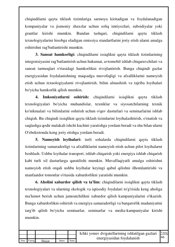 66 
 
Izm. Varoq 
 
Hujjat 
 № 
Imzo 
 
Sana 
 
Varoq 
 
   
Ichki yonuv dvigatellarining ishlatilgan gazlari 
energiyasidan foydalanish 
 
chiqindilarni qayta tiklash tizimlariga sarmoya kiritadigan va foydalanadigan 
kompaniyalar va jismoniy shaxslar uchun soliq imtiyozlari, subsidiyalar yoki 
grantlar 
kirishi 
mumkin. 
Bundan 
tashqari, 
chiqindilarni 
qayta 
tiklash 
texnologiyalarini hisobga oladigan emissiya standartlarini joriy etish ularni amalga 
oshirishni rag'batlantirishi mumkin. 
3. Sanoat hamkorligi: chiqindilarni issiqlikni qayta tiklash tizimlarining 
integratsiyasini rag'batlantirish uchun hukumat, avtomobil ishlab chiqaruvchilari va 
sanoat tarmoqlari o'rtasidagi hamkorlikni rivojlantirish. Bunga chiqindi gazlar 
energiyasidan foydalanishning maqsadga muvofiqligi va afzalliklarini namoyish 
etish uchun texnologiyalarni rivojlantirish, bilim almashish va tajriba loyihalari 
bo'yicha hamkorlik qilish mumkin. 
4. Imkoniyatlarni oshirish: chiqindilarni issiqlikni qayta tiklash 
texnologiyalari bo'yicha muhandislar, texniklar va siyosatchilarning texnik 
ko'nikmalari va bilimlarini oshirish uchun o'quv dasturlari va seminarlarini ishlab 
chiqish. Bu chiqindi issiqlikni qayta tiklash tizimlarini loyihalashtirish, o'rnatish va 
saqlashga qodir malakali ishchi kuchini yaratishga yordam beradi va shu bilan ularni 
O'zbekistonda keng joriy etishga yordam beradi. 
5. Namoyish loyihalari: turli sohalarda chiqindilarni qayta tiklash 
tizimlarining samaradorligi va afzalliklarini namoyish etish uchun pilot loyihalarni 
boshlash. Ushbu loyihalar transport, ishlab chiqarish yoki energiya ishlab chiqarish 
kabi turli xil dasturlarga qaratilishi mumkin. Muvaffaqiyatli amalga oshirishni 
namoyish etish orqali ushbu loyihalar keyingi qabul qilishni ilhomlantirishi va 
manfaatdor tomonlar o'rtasida xabardorlikni yaratishi mumkin. 
6. Aholini xabardor qilish va ta'lim: chiqindilarni issiqlikni qayta tiklash 
texnologiyalari va ularning ekologik va iqtisodiy foydalari to'g'risida keng aholiga 
ma'lumot berish uchun jamoatchilikni xabardor qilish kampaniyalarini o'tkazish. 
Bunga xabardorlikni oshirish va energiya samaradorligi va barqarorlik madaniyatini 
targ'ib qilish bo'yicha seminarlar, seminarlar va media-kampaniyalar kirishi 
mumkin. 
