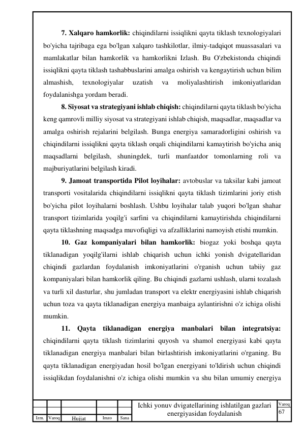 67 
 
Izm. Varoq 
 
Hujjat 
 № 
Imzo 
 
Sana 
 
Varoq 
 
   
Ichki yonuv dvigatellarining ishlatilgan gazlari 
energiyasidan foydalanish 
 
7. Xalqaro hamkorlik: chiqindilarni issiqlikni qayta tiklash texnologiyalari 
bo'yicha tajribaga ega bo'lgan xalqaro tashkilotlar, ilmiy-tadqiqot muassasalari va 
mamlakatlar bilan hamkorlik va hamkorlikni Izlash. Bu O'zbekistonda chiqindi 
issiqlikni qayta tiklash tashabbuslarini amalga oshirish va kengaytirish uchun bilim 
almashish, 
texnologiyalar 
uzatish 
va 
moliyalashtirish 
imkoniyatlaridan 
foydalanishga yordam beradi. 
8. Siyosat va strategiyani ishlab chiqish: chiqindilarni qayta tiklash bo'yicha 
keng qamrovli milliy siyosat va strategiyani ishlab chiqish, maqsadlar, maqsadlar va 
amalga oshirish rejalarini belgilash. Bunga energiya samaradorligini oshirish va 
chiqindilarni issiqlikni qayta tiklash orqali chiqindilarni kamaytirish bo'yicha aniq 
maqsadlarni belgilash, shuningdek, turli manfaatdor tomonlarning roli va 
majburiyatlarini belgilash kiradi. 
9. Jamoat transportida Pilot loyihalar: avtobuslar va taksilar kabi jamoat 
transporti vositalarida chiqindilarni issiqlikni qayta tiklash tizimlarini joriy etish 
bo'yicha pilot loyihalarni boshlash. Ushbu loyihalar talab yuqori bo'lgan shahar 
transport tizimlarida yoqilg'i sarfini va chiqindilarni kamaytirishda chiqindilarni 
qayta tiklashning maqsadga muvofiqligi va afzalliklarini namoyish etishi mumkin. 
10. Gaz kompaniyalari bilan hamkorlik: biogaz yoki boshqa qayta 
tiklanadigan yoqilg'ilarni ishlab chiqarish uchun ichki yonish dvigatellaridan 
chiqindi gazlardan foydalanish imkoniyatlarini o'rganish uchun tabiiy gaz 
kompaniyalari bilan hamkorlik qiling. Bu chiqindi gazlarni ushlash, ularni tozalash 
va turli xil dasturlar, shu jumladan transport va elektr energiyasini ishlab chiqarish 
uchun toza va qayta tiklanadigan energiya manbaiga aylantirishni o'z ichiga olishi 
mumkin. 
11. Qayta tiklanadigan energiya manbalari bilan integratsiya: 
chiqindilarni qayta tiklash tizimlarini quyosh va shamol energiyasi kabi qayta 
tiklanadigan energiya manbalari bilan birlashtirish imkoniyatlarini o'rganing. Bu 
qayta tiklanadigan energiyadan hosil bo'lgan energiyani to'ldirish uchun chiqindi 
issiqlikdan foydalanishni o'z ichiga olishi mumkin va shu bilan umumiy energiya 
