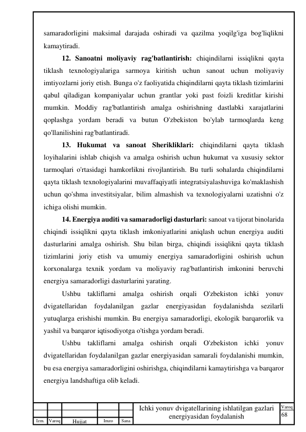 68 
 
Izm. Varoq 
 
Hujjat 
 № 
Imzo 
 
Sana 
 
Varoq 
 
   
Ichki yonuv dvigatellarining ishlatilgan gazlari 
energiyasidan foydalanish 
 
samaradorligini maksimal darajada oshiradi va qazilma yoqilg'iga bog'liqlikni 
kamaytiradi. 
12. Sanoatni moliyaviy rag'batlantirish: chiqindilarni issiqlikni qayta 
tiklash texnologiyalariga sarmoya kiritish uchun sanoat uchun moliyaviy 
imtiyozlarni joriy etish. Bunga o'z faoliyatida chiqindilarni qayta tiklash tizimlarini 
qabul qiladigan kompaniyalar uchun grantlar yoki past foizli kreditlar kirishi 
mumkin. Moddiy rag'batlantirish amalga oshirishning dastlabki xarajatlarini 
qoplashga yordam beradi va butun O'zbekiston bo'ylab tarmoqlarda keng 
qo'llanilishini rag'batlantiradi. 
13. Hukumat va sanoat Sherikliklari: chiqindilarni qayta tiklash 
loyihalarini ishlab chiqish va amalga oshirish uchun hukumat va xususiy sektor 
tarmoqlari o'rtasidagi hamkorlikni rivojlantirish. Bu turli sohalarda chiqindilarni 
qayta tiklash texnologiyalarini muvaffaqiyatli integratsiyalashuviga ko'maklashish 
uchun qo'shma investitsiyalar, bilim almashish va texnologiyalarni uzatishni o'z 
ichiga olishi mumkin. 
14. Energiya auditi va samaradorligi dasturlari: sanoat va tijorat binolarida 
chiqindi issiqlikni qayta tiklash imkoniyatlarini aniqlash uchun energiya auditi 
dasturlarini amalga oshirish. Shu bilan birga, chiqindi issiqlikni qayta tiklash 
tizimlarini joriy etish va umumiy energiya samaradorligini oshirish uchun 
korxonalarga texnik yordam va moliyaviy rag'batlantirish imkonini beruvchi 
energiya samaradorligi dasturlarini yarating. 
Ushbu takliflarni amalga oshirish orqali O'zbekiston ichki yonuv 
dvigatellaridan foydalanilgan gazlar energiyasidan foydalanishda sezilarli 
yutuqlarga erishishi mumkin. Bu energiya samaradorligi, ekologik barqarorlik va 
yashil va barqaror iqtisodiyotga o'tishga yordam beradi. 
Ushbu takliflarni amalga oshirish orqali O'zbekiston ichki yonuv 
dvigatellaridan foydalanilgan gazlar energiyasidan samarali foydalanishi mumkin, 
bu esa energiya samaradorligini oshirishga, chiqindilarni kamaytirishga va barqaror 
energiya landshaftiga olib keladi. 
 
