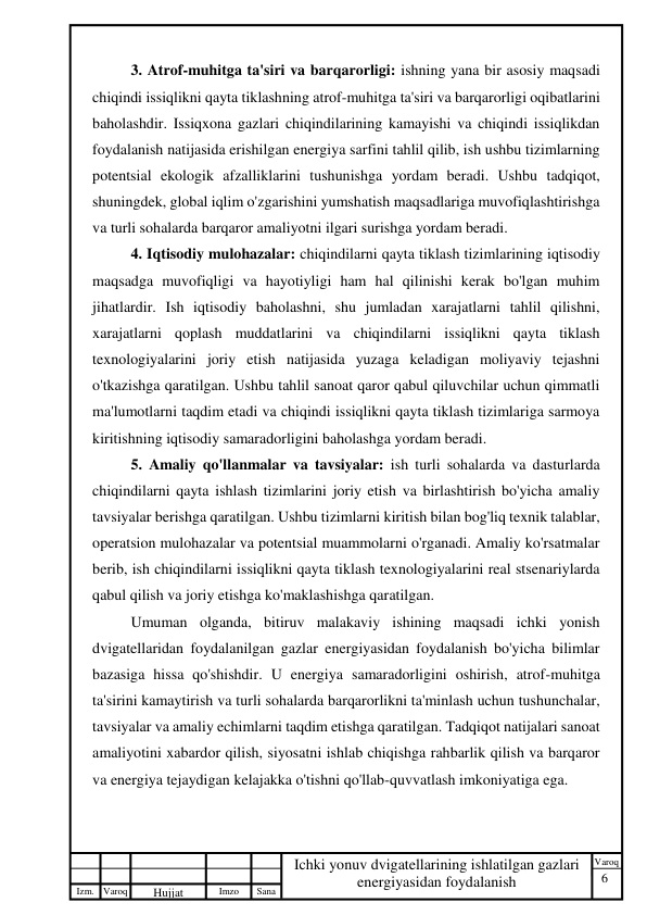 6 
 
Izm. Varoq 
 
Hujjat 
 № 
Imzo 
 
Sana 
 
Varoq 
 
   
Ichki yonuv dvigatellarining ishlatilgan gazlari 
energiyasidan foydalanish 
 
3. Atrof-muhitga ta'siri va barqarorligi: ishning yana bir asosiy maqsadi 
chiqindi issiqlikni qayta tiklashning atrof-muhitga ta'siri va barqarorligi oqibatlarini 
baholashdir. Issiqxona gazlari chiqindilarining kamayishi va chiqindi issiqlikdan 
foydalanish natijasida erishilgan energiya sarfini tahlil qilib, ish ushbu tizimlarning 
potentsial ekologik afzalliklarini tushunishga yordam beradi. Ushbu tadqiqot, 
shuningdek, global iqlim o'zgarishini yumshatish maqsadlariga muvofiqlashtirishga 
va turli sohalarda barqaror amaliyotni ilgari surishga yordam beradi. 
4. Iqtisodiy mulohazalar: chiqindilarni qayta tiklash tizimlarining iqtisodiy 
maqsadga muvofiqligi va hayotiyligi ham hal qilinishi kerak bo'lgan muhim 
jihatlardir. Ish iqtisodiy baholashni, shu jumladan xarajatlarni tahlil qilishni, 
xarajatlarni qoplash muddatlarini va chiqindilarni issiqlikni qayta tiklash 
texnologiyalarini joriy etish natijasida yuzaga keladigan moliyaviy tejashni 
o'tkazishga qaratilgan. Ushbu tahlil sanoat qaror qabul qiluvchilar uchun qimmatli 
ma'lumotlarni taqdim etadi va chiqindi issiqlikni qayta tiklash tizimlariga sarmoya 
kiritishning iqtisodiy samaradorligini baholashga yordam beradi. 
5. Amaliy qo'llanmalar va tavsiyalar: ish turli sohalarda va dasturlarda 
chiqindilarni qayta ishlash tizimlarini joriy etish va birlashtirish bo'yicha amaliy 
tavsiyalar berishga qaratilgan. Ushbu tizimlarni kiritish bilan bog'liq texnik talablar, 
operatsion mulohazalar va potentsial muammolarni o'rganadi. Amaliy ko'rsatmalar 
berib, ish chiqindilarni issiqlikni qayta tiklash texnologiyalarini real stsenariylarda 
qabul qilish va joriy etishga ko'maklashishga qaratilgan. 
Umuman olganda, bitiruv malakaviy ishining maqsadi ichki yonish 
dvigatellaridan foydalanilgan gazlar energiyasidan foydalanish bo'yicha bilimlar 
bazasiga hissa qo'shishdir. U energiya samaradorligini oshirish, atrof-muhitga 
ta'sirini kamaytirish va turli sohalarda barqarorlikni ta'minlash uchun tushunchalar, 
tavsiyalar va amaliy echimlarni taqdim etishga qaratilgan. Tadqiqot natijalari sanoat 
amaliyotini xabardor qilish, siyosatni ishlab chiqishga rahbarlik qilish va barqaror 
va energiya tejaydigan kelajakka o'tishni qo'llab-quvvatlash imkoniyatiga ega. 
 
 
