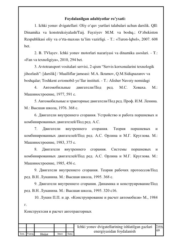69 
 
Izm. Varoq 
 
Hujjat 
 № 
Imzo 
 
Sana 
 
Varoq 
 
   
Ichki yonuv dvigatellarining ishlatilgan gazlari 
energiyasidan foydalanish 
 
Foydalanilgan adabiyotlar ro’yxati: 
1. Ichki yonuv dvigatellari: Oliy o‘quv yurtlari talabalari uchun darslik. QII: 
Dinamika va konstruksiyalash/Taij. Fayziyev M.M. va boshq.; O‘zbekiston 
Respublikasi oliy va o‘rta-maxsus ta’lim vazirligi. - Т.: «Turon-lqbol», 2007. 608 
bet. 
2. B. TVlayev. Ichki yonuv motorlari nazariyasi va dinamika asoslari. - T.: 
«Fan va texnoligiya», 2010, 294 bet. 
3. Avtotransport vositalari servisi, 2-qism “Servis korxonalarini texnologik 
jihozlash”: [darslik] / Mualliflar jamoasi: M.A. Ikramov, Q.M.Sidiqnazarov va 
boshqalar; Toshkent avtomobil-yo’llar instituti. - Т.: Alisher Navoiy nomidagi 
4. 
Автомобильные 
двигатели/Под 
ред. 
М.С. 
Ховаха. 
М.: 
Машиностроение, 1977, 591 с. 
5. Автомобильные и тракторные двигатели/Под ред. Проф. И.М. Ленина. 
М.: Высшая школа, 1976. 368 с. 
6. Двигатели внутреннего сгорания. Устройство и работа поршневых и 
комбинированных двигателей/Под ред. А.С.  
7. 
Двигатели 
внутреннего 
сгорания. 
Теория 
поршневых 
и 
комбинированных двигателей/Под ред. А.С. Орлина и М.Г. Круглова. М.: 
Машиностроение, 1983, 375 с. 
8. 
Двигатели 
внутреннего 
сгорания. 
Системы 
поршневых 
и 
комбинированных двигателей/Под ред. А.С. Орлина и М.Г. Круглова. М.: 
Машиностроение, 1985, 456 с. 
9. Двигатели внутреннего сгорания. Теория рабочих протоессов/Под 
ред. В.Н. Луканина. М.: Высшая школа, 1995. 368 с. 
9. Двигатели внутреннего сгорания. Динамика и конструирование/Под 
ред. В.Н. Луканина. М.: Высшая школа, 1995. 320 с16.  
10. Лукин П.П. и др. «Конструирование и расчет автомобиля» М., 1984 
г. 
Конструктсия и расчет автотракторных  
