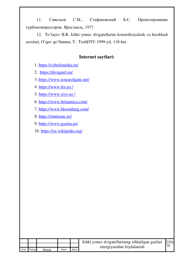 70 
 
Izm. Varoq 
 
Hujjat 
 № 
Imzo 
 
Sana 
 
Varoq 
 
   
Ichki yonuv dvigatellarining ishlatilgan gazlari 
energiyasidan foydalanish 
 
11. 
Савельев 
Г.М., 
Стефановский 
Б.С. 
Проектирование 
турбокомпрессоров. Ярославль, 1977. 
 
12.  To’layev B.R. Ichki yonuv dvigatellarini konstriksiyalash va hisoblash 
asoslari, O’quv qo’llanma; T:. ToshDTU 1999-yil, 118-bet. 
 
Internet saytlari: 
1. https://cyberleninka.ru/  
2.  https://divigatel.eu/  
3. https://www.researchgate.net/  
4. https://www.lex.uz /  
5. https://www.ziyo.uz / 
6. https://www.britannica.com/  
7. https://www.bloomberg.com/ 
8. https://mintrans.uz/ 
9. https://www.gazeta.uz/ 
10. https://uz.wikipedia.org/  
 
 
 
 
 
 
 
 
 
